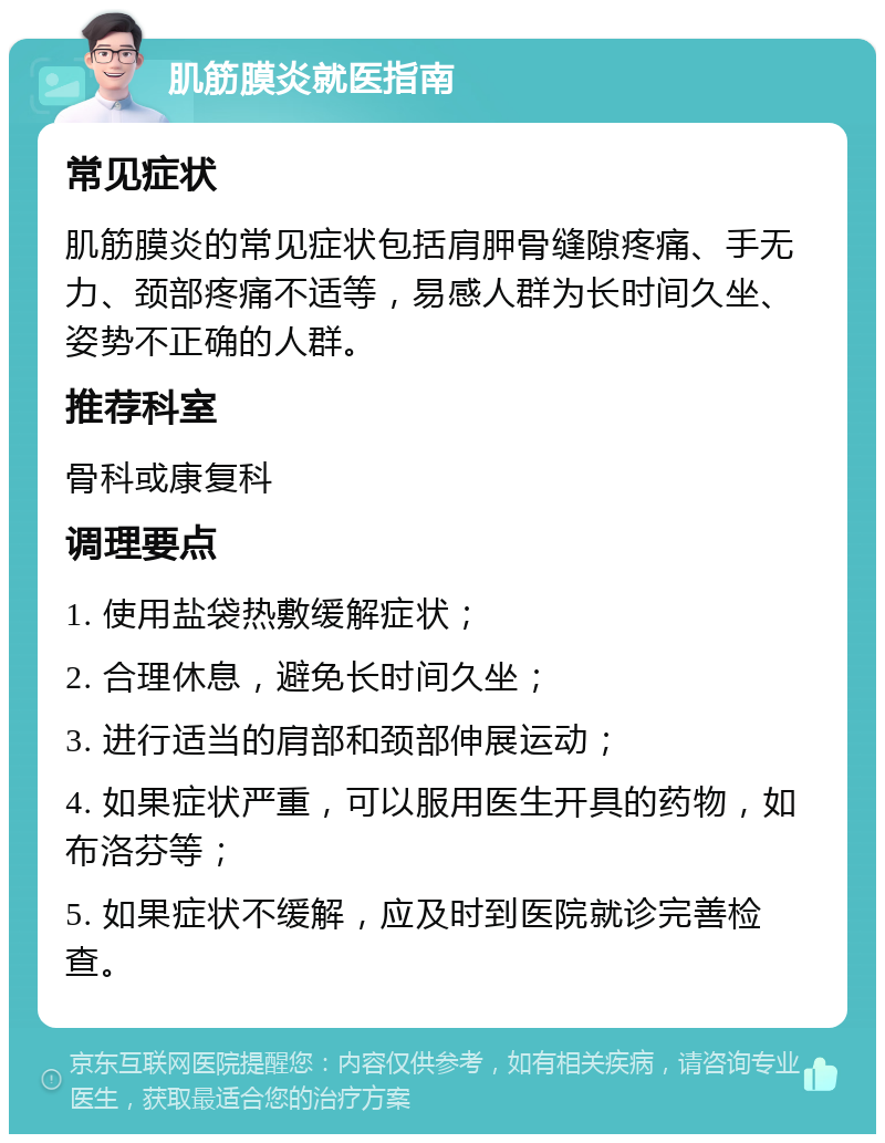 肌筋膜炎就医指南 常见症状 肌筋膜炎的常见症状包括肩胛骨缝隙疼痛、手无力、颈部疼痛不适等，易感人群为长时间久坐、姿势不正确的人群。 推荐科室 骨科或康复科 调理要点 1. 使用盐袋热敷缓解症状； 2. 合理休息，避免长时间久坐； 3. 进行适当的肩部和颈部伸展运动； 4. 如果症状严重，可以服用医生开具的药物，如布洛芬等； 5. 如果症状不缓解，应及时到医院就诊完善检查。