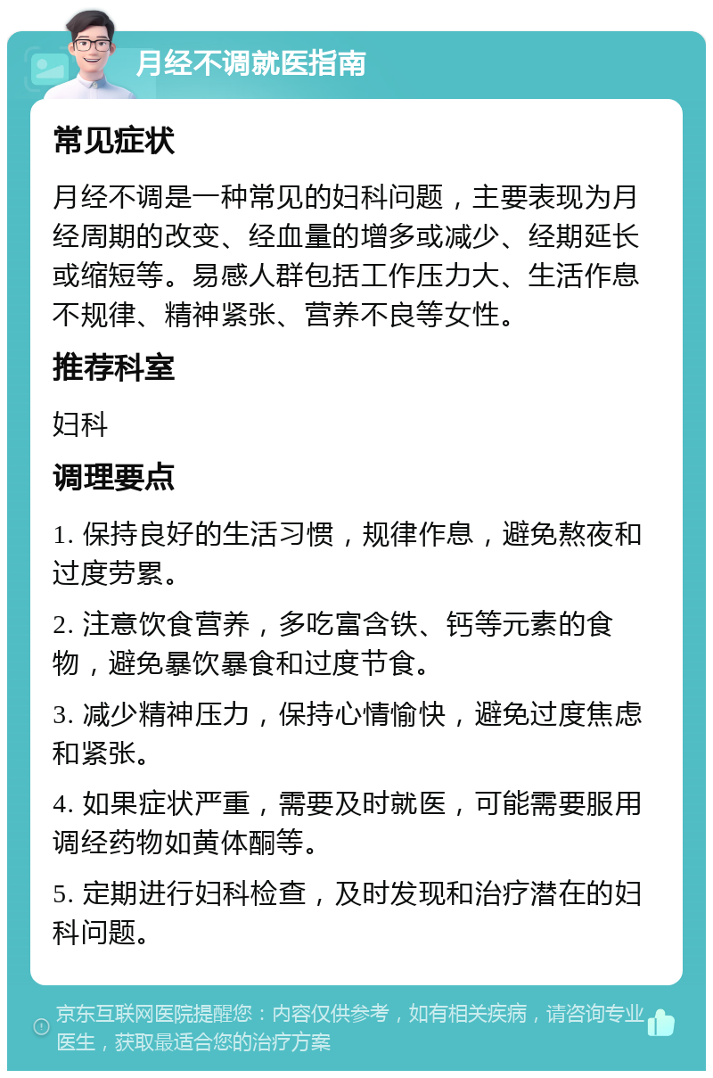 月经不调就医指南 常见症状 月经不调是一种常见的妇科问题，主要表现为月经周期的改变、经血量的增多或减少、经期延长或缩短等。易感人群包括工作压力大、生活作息不规律、精神紧张、营养不良等女性。 推荐科室 妇科 调理要点 1. 保持良好的生活习惯，规律作息，避免熬夜和过度劳累。 2. 注意饮食营养，多吃富含铁、钙等元素的食物，避免暴饮暴食和过度节食。 3. 减少精神压力，保持心情愉快，避免过度焦虑和紧张。 4. 如果症状严重，需要及时就医，可能需要服用调经药物如黄体酮等。 5. 定期进行妇科检查，及时发现和治疗潜在的妇科问题。