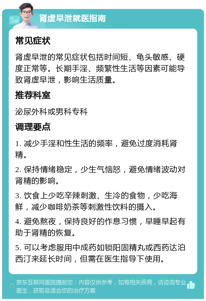 肾虚早泄就医指南 常见症状 肾虚早泄的常见症状包括时间短、龟头敏感、硬度正常等。长期手淫、频繁性生活等因素可能导致肾虚早泄，影响生活质量。 推荐科室 泌尿外科或男科专科 调理要点 1. 减少手淫和性生活的频率，避免过度消耗肾精。 2. 保持情绪稳定，少生气恼怒，避免情绪波动对肾精的影响。 3. 饮食上少吃辛辣刺激、生冷的食物，少吃海鲜，减少咖啡奶茶等刺激性饮料的摄入。 4. 避免熬夜，保持良好的作息习惯，早睡早起有助于肾精的恢复。 5. 可以考虑服用中成药如锁阳固精丸或西药达泊西汀来延长时间，但需在医生指导下使用。