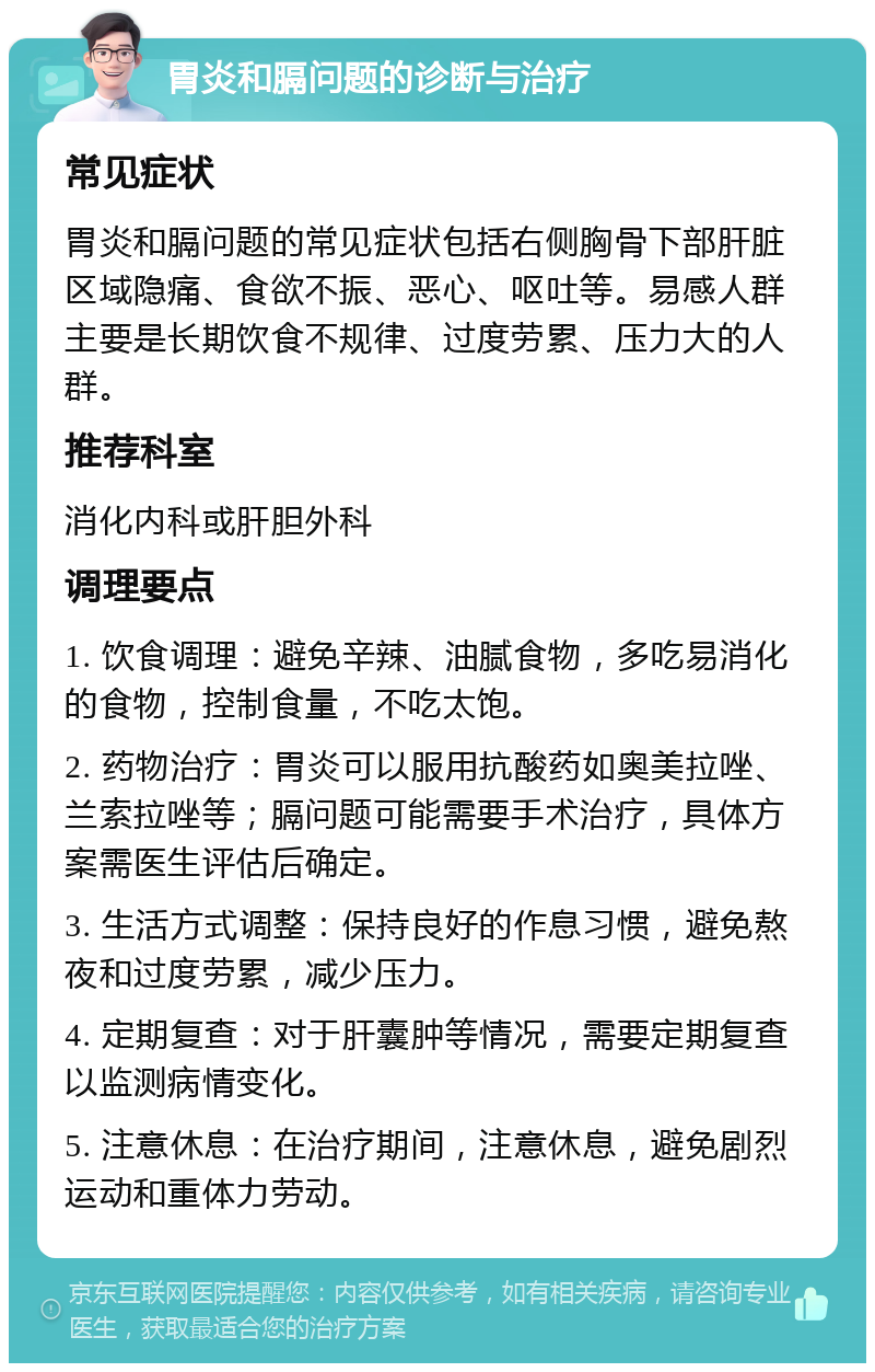 胃炎和膈问题的诊断与治疗 常见症状 胃炎和膈问题的常见症状包括右侧胸骨下部肝脏区域隐痛、食欲不振、恶心、呕吐等。易感人群主要是长期饮食不规律、过度劳累、压力大的人群。 推荐科室 消化内科或肝胆外科 调理要点 1. 饮食调理：避免辛辣、油腻食物，多吃易消化的食物，控制食量，不吃太饱。 2. 药物治疗：胃炎可以服用抗酸药如奥美拉唑、兰索拉唑等；膈问题可能需要手术治疗，具体方案需医生评估后确定。 3. 生活方式调整：保持良好的作息习惯，避免熬夜和过度劳累，减少压力。 4. 定期复查：对于肝囊肿等情况，需要定期复查以监测病情变化。 5. 注意休息：在治疗期间，注意休息，避免剧烈运动和重体力劳动。