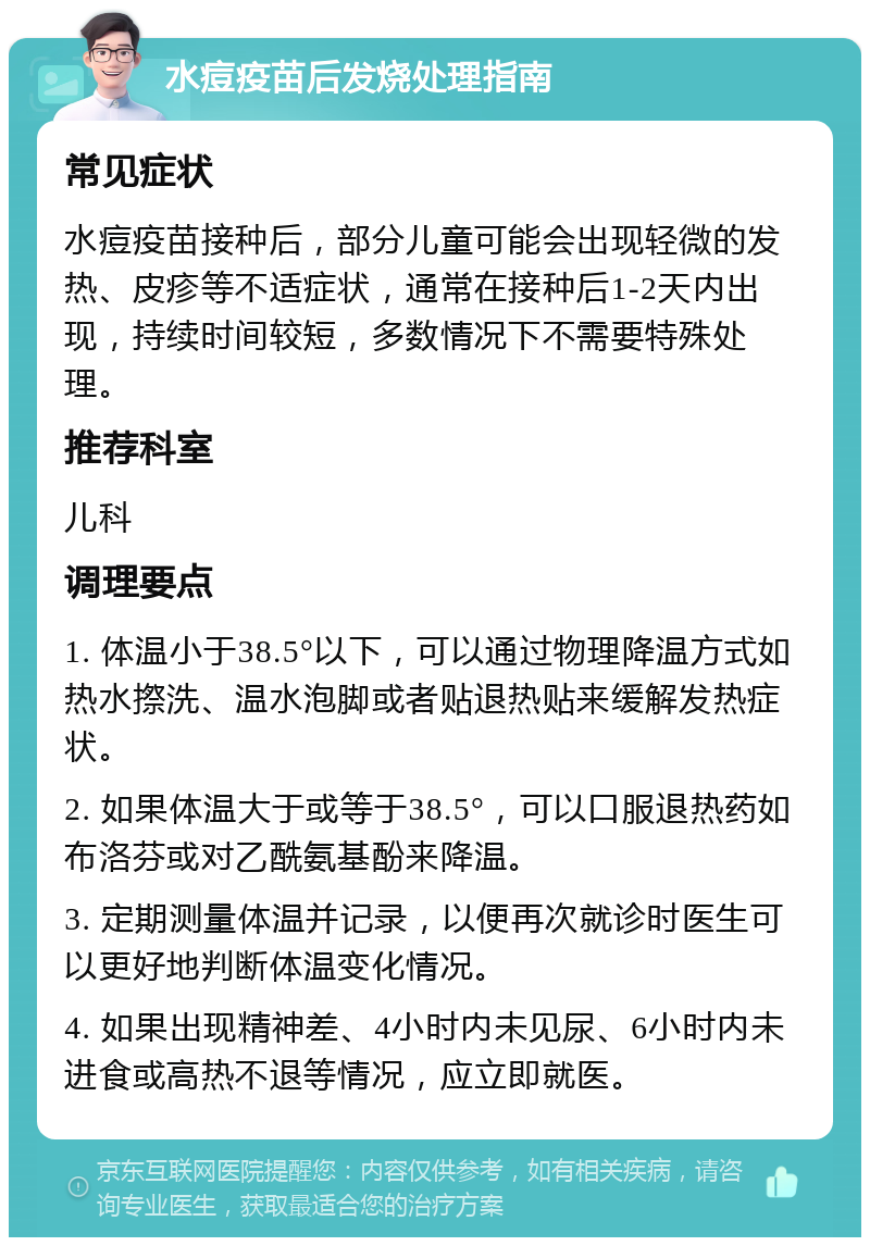 水痘疫苗后发烧处理指南 常见症状 水痘疫苗接种后，部分儿童可能会出现轻微的发热、皮疹等不适症状，通常在接种后1-2天内出现，持续时间较短，多数情况下不需要特殊处理。 推荐科室 儿科 调理要点 1. 体温小于38.5°以下，可以通过物理降温方式如热水摖洗、温水泡脚或者贴退热贴来缓解发热症状。 2. 如果体温大于或等于38.5°，可以口服退热药如布洛芬或对乙酰氨基酚来降温。 3. 定期测量体温并记录，以便再次就诊时医生可以更好地判断体温变化情况。 4. 如果出现精神差、4小时内未见尿、6小时内未进食或高热不退等情况，应立即就医。