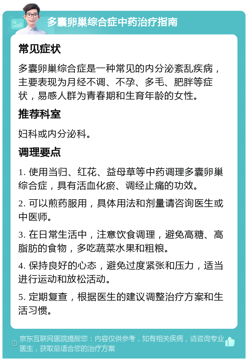 多囊卵巢综合症中药治疗指南 常见症状 多囊卵巢综合症是一种常见的内分泌紊乱疾病，主要表现为月经不调、不孕、多毛、肥胖等症状，易感人群为青春期和生育年龄的女性。 推荐科室 妇科或内分泌科。 调理要点 1. 使用当归、红花、益母草等中药调理多囊卵巢综合症，具有活血化瘀、调经止痛的功效。 2. 可以煎药服用，具体用法和剂量请咨询医生或中医师。 3. 在日常生活中，注意饮食调理，避免高糖、高脂肪的食物，多吃蔬菜水果和粗粮。 4. 保持良好的心态，避免过度紧张和压力，适当进行运动和放松活动。 5. 定期复查，根据医生的建议调整治疗方案和生活习惯。