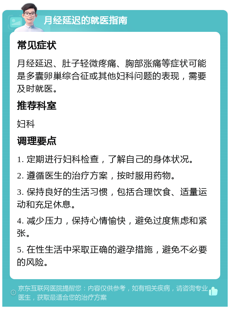 月经延迟的就医指南 常见症状 月经延迟、肚子轻微疼痛、胸部涨痛等症状可能是多囊卵巢综合征或其他妇科问题的表现，需要及时就医。 推荐科室 妇科 调理要点 1. 定期进行妇科检查，了解自己的身体状况。 2. 遵循医生的治疗方案，按时服用药物。 3. 保持良好的生活习惯，包括合理饮食、适量运动和充足休息。 4. 减少压力，保持心情愉快，避免过度焦虑和紧张。 5. 在性生活中采取正确的避孕措施，避免不必要的风险。