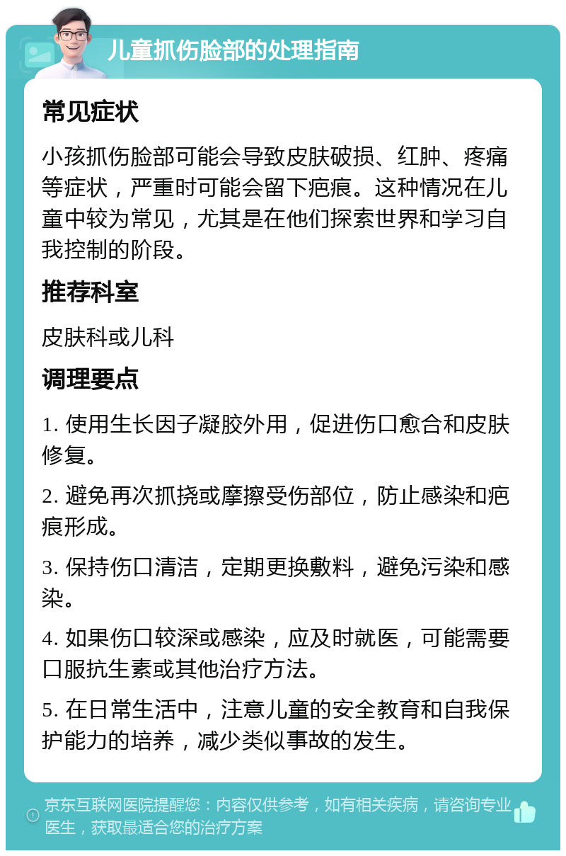 儿童抓伤脸部的处理指南 常见症状 小孩抓伤脸部可能会导致皮肤破损、红肿、疼痛等症状，严重时可能会留下疤痕。这种情况在儿童中较为常见，尤其是在他们探索世界和学习自我控制的阶段。 推荐科室 皮肤科或儿科 调理要点 1. 使用生长因子凝胶外用，促进伤口愈合和皮肤修复。 2. 避免再次抓挠或摩擦受伤部位，防止感染和疤痕形成。 3. 保持伤口清洁，定期更换敷料，避免污染和感染。 4. 如果伤口较深或感染，应及时就医，可能需要口服抗生素或其他治疗方法。 5. 在日常生活中，注意儿童的安全教育和自我保护能力的培养，减少类似事故的发生。