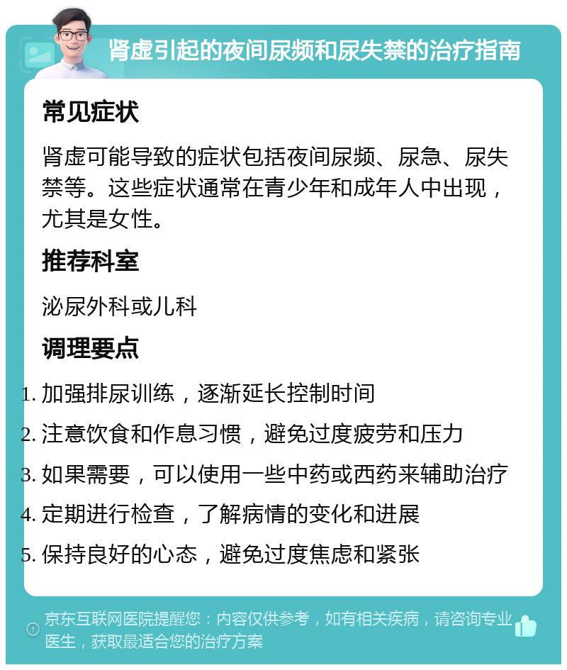 肾虚引起的夜间尿频和尿失禁的治疗指南 常见症状 肾虚可能导致的症状包括夜间尿频、尿急、尿失禁等。这些症状通常在青少年和成年人中出现，尤其是女性。 推荐科室 泌尿外科或儿科 调理要点 加强排尿训练，逐渐延长控制时间 注意饮食和作息习惯，避免过度疲劳和压力 如果需要，可以使用一些中药或西药来辅助治疗 定期进行检查，了解病情的变化和进展 保持良好的心态，避免过度焦虑和紧张