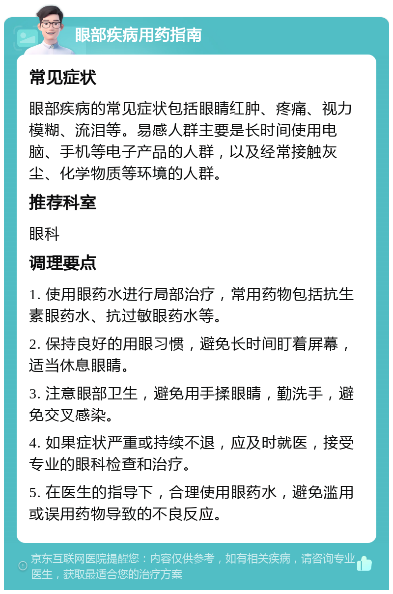 眼部疾病用药指南 常见症状 眼部疾病的常见症状包括眼睛红肿、疼痛、视力模糊、流泪等。易感人群主要是长时间使用电脑、手机等电子产品的人群，以及经常接触灰尘、化学物质等环境的人群。 推荐科室 眼科 调理要点 1. 使用眼药水进行局部治疗，常用药物包括抗生素眼药水、抗过敏眼药水等。 2. 保持良好的用眼习惯，避免长时间盯着屏幕，适当休息眼睛。 3. 注意眼部卫生，避免用手揉眼睛，勤洗手，避免交叉感染。 4. 如果症状严重或持续不退，应及时就医，接受专业的眼科检查和治疗。 5. 在医生的指导下，合理使用眼药水，避免滥用或误用药物导致的不良反应。