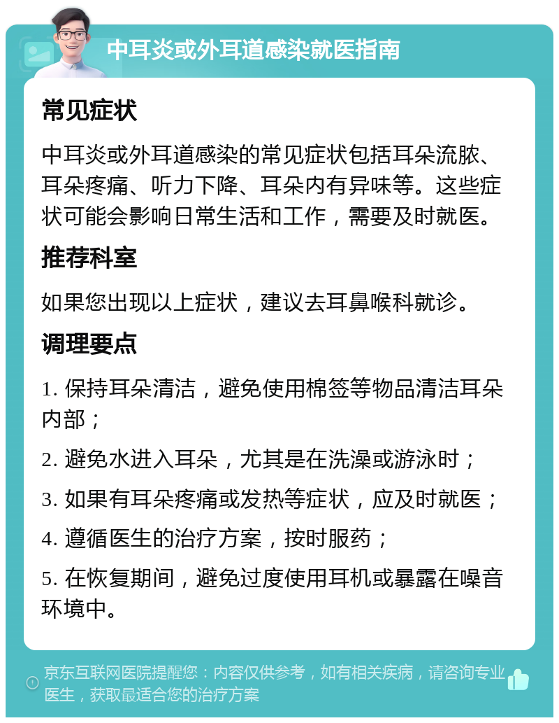 中耳炎或外耳道感染就医指南 常见症状 中耳炎或外耳道感染的常见症状包括耳朵流脓、耳朵疼痛、听力下降、耳朵内有异味等。这些症状可能会影响日常生活和工作，需要及时就医。 推荐科室 如果您出现以上症状，建议去耳鼻喉科就诊。 调理要点 1. 保持耳朵清洁，避免使用棉签等物品清洁耳朵内部； 2. 避免水进入耳朵，尤其是在洗澡或游泳时； 3. 如果有耳朵疼痛或发热等症状，应及时就医； 4. 遵循医生的治疗方案，按时服药； 5. 在恢复期间，避免过度使用耳机或暴露在噪音环境中。