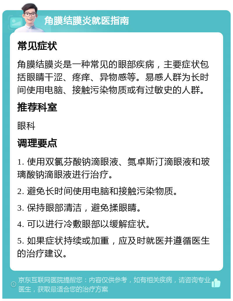 角膜结膜炎就医指南 常见症状 角膜结膜炎是一种常见的眼部疾病，主要症状包括眼睛干涩、疼痒、异物感等。易感人群为长时间使用电脑、接触污染物质或有过敏史的人群。 推荐科室 眼科 调理要点 1. 使用双氯芬酸钠滴眼液、氮卓斯汀滴眼液和玻璃酸钠滴眼液进行治疗。 2. 避免长时间使用电脑和接触污染物质。 3. 保持眼部清洁，避免揉眼睛。 4. 可以进行冷敷眼部以缓解症状。 5. 如果症状持续或加重，应及时就医并遵循医生的治疗建议。