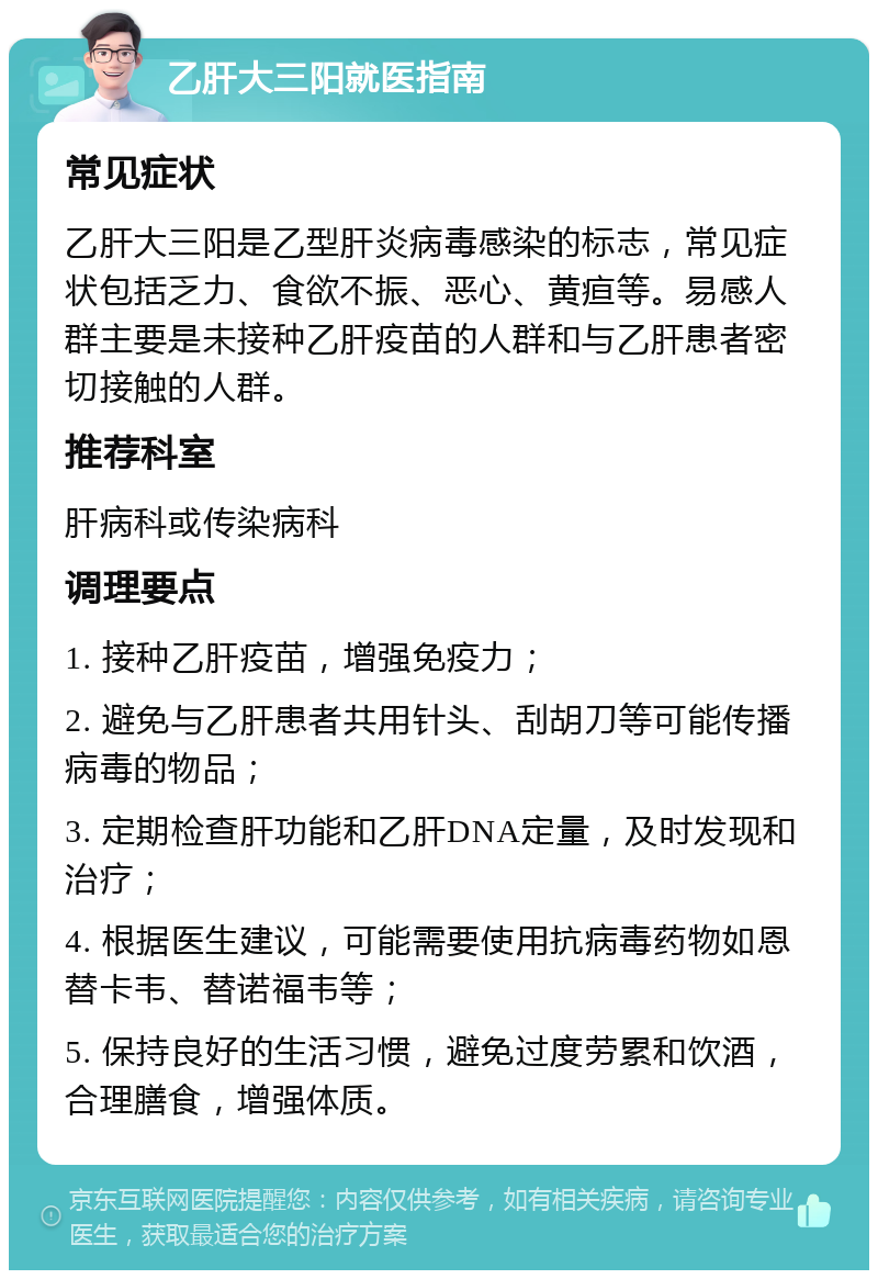 乙肝大三阳就医指南 常见症状 乙肝大三阳是乙型肝炎病毒感染的标志，常见症状包括乏力、食欲不振、恶心、黄疸等。易感人群主要是未接种乙肝疫苗的人群和与乙肝患者密切接触的人群。 推荐科室 肝病科或传染病科 调理要点 1. 接种乙肝疫苗，增强免疫力； 2. 避免与乙肝患者共用针头、刮胡刀等可能传播病毒的物品； 3. 定期检查肝功能和乙肝DNA定量，及时发现和治疗； 4. 根据医生建议，可能需要使用抗病毒药物如恩替卡韦、替诺福韦等； 5. 保持良好的生活习惯，避免过度劳累和饮酒，合理膳食，增强体质。