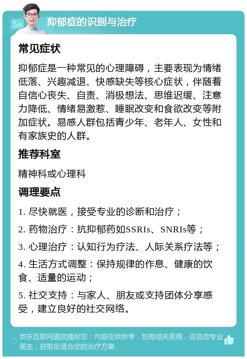 抑郁症的识别与治疗 常见症状 抑郁症是一种常见的心理障碍，主要表现为情绪低落、兴趣减退、快感缺失等核心症状，伴随着自信心丧失、自责、消极想法、思维迟缓、注意力降低、情绪易激惹、睡眠改变和食欲改变等附加症状。易感人群包括青少年、老年人、女性和有家族史的人群。 推荐科室 精神科或心理科 调理要点 1. 尽快就医，接受专业的诊断和治疗； 2. 药物治疗：抗抑郁药如SSRIs、SNRIs等； 3. 心理治疗：认知行为疗法、人际关系疗法等； 4. 生活方式调整：保持规律的作息、健康的饮食、适量的运动； 5. 社交支持：与家人、朋友或支持团体分享感受，建立良好的社交网络。