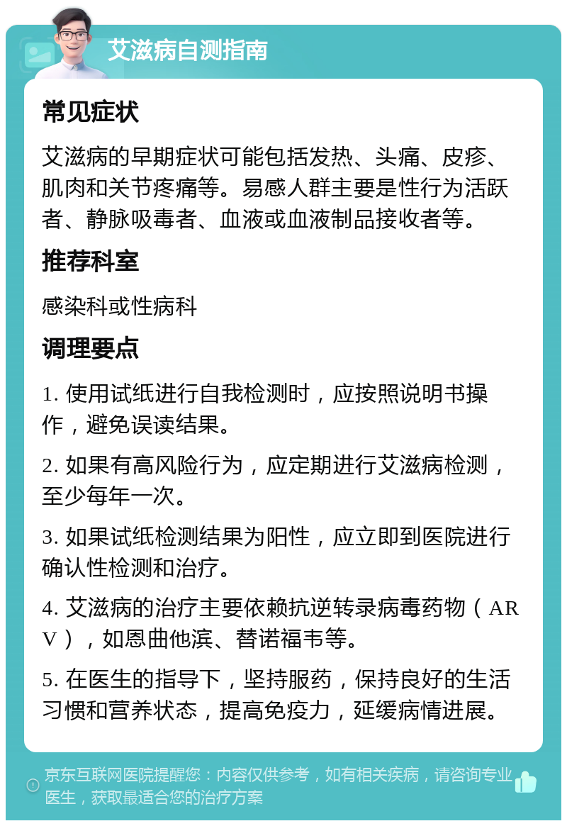 艾滋病自测指南 常见症状 艾滋病的早期症状可能包括发热、头痛、皮疹、肌肉和关节疼痛等。易感人群主要是性行为活跃者、静脉吸毒者、血液或血液制品接收者等。 推荐科室 感染科或性病科 调理要点 1. 使用试纸进行自我检测时，应按照说明书操作，避免误读结果。 2. 如果有高风险行为，应定期进行艾滋病检测，至少每年一次。 3. 如果试纸检测结果为阳性，应立即到医院进行确认性检测和治疗。 4. 艾滋病的治疗主要依赖抗逆转录病毒药物（ARV），如恩曲他滨、替诺福韦等。 5. 在医生的指导下，坚持服药，保持良好的生活习惯和营养状态，提高免疫力，延缓病情进展。