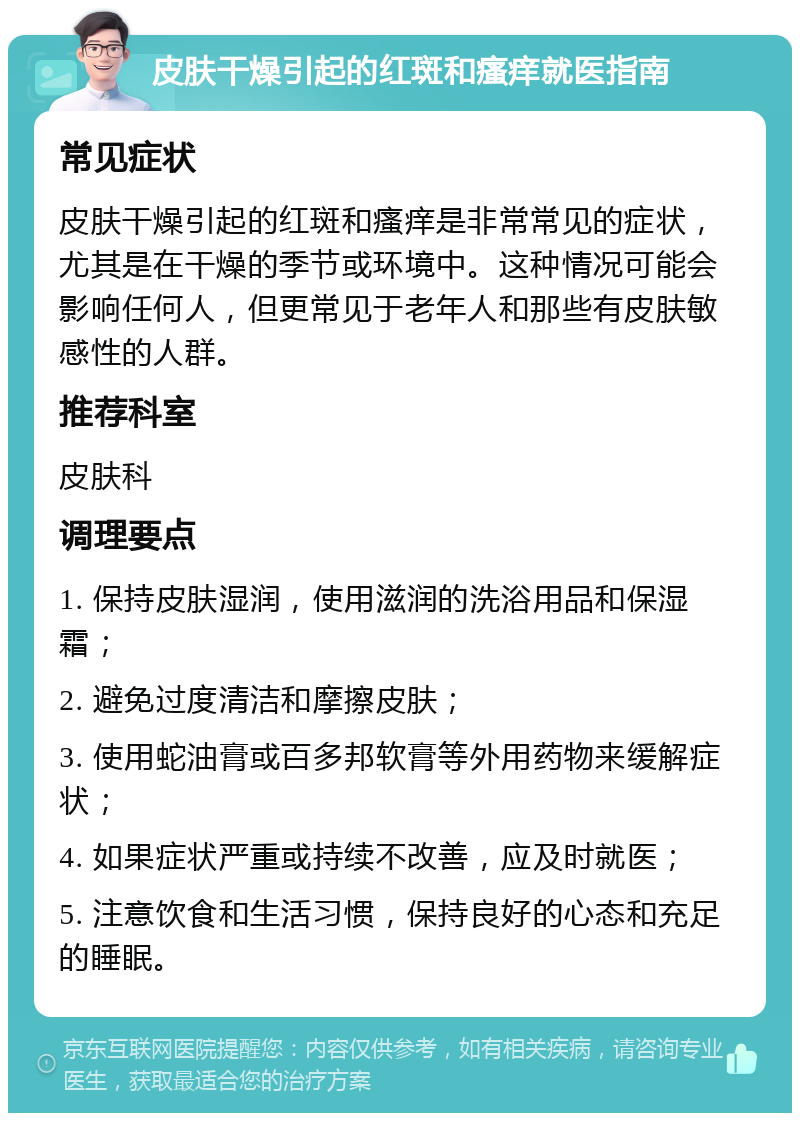 皮肤干燥引起的红斑和瘙痒就医指南 常见症状 皮肤干燥引起的红斑和瘙痒是非常常见的症状，尤其是在干燥的季节或环境中。这种情况可能会影响任何人，但更常见于老年人和那些有皮肤敏感性的人群。 推荐科室 皮肤科 调理要点 1. 保持皮肤湿润，使用滋润的洗浴用品和保湿霜； 2. 避免过度清洁和摩擦皮肤； 3. 使用蛇油膏或百多邦软膏等外用药物来缓解症状； 4. 如果症状严重或持续不改善，应及时就医； 5. 注意饮食和生活习惯，保持良好的心态和充足的睡眠。