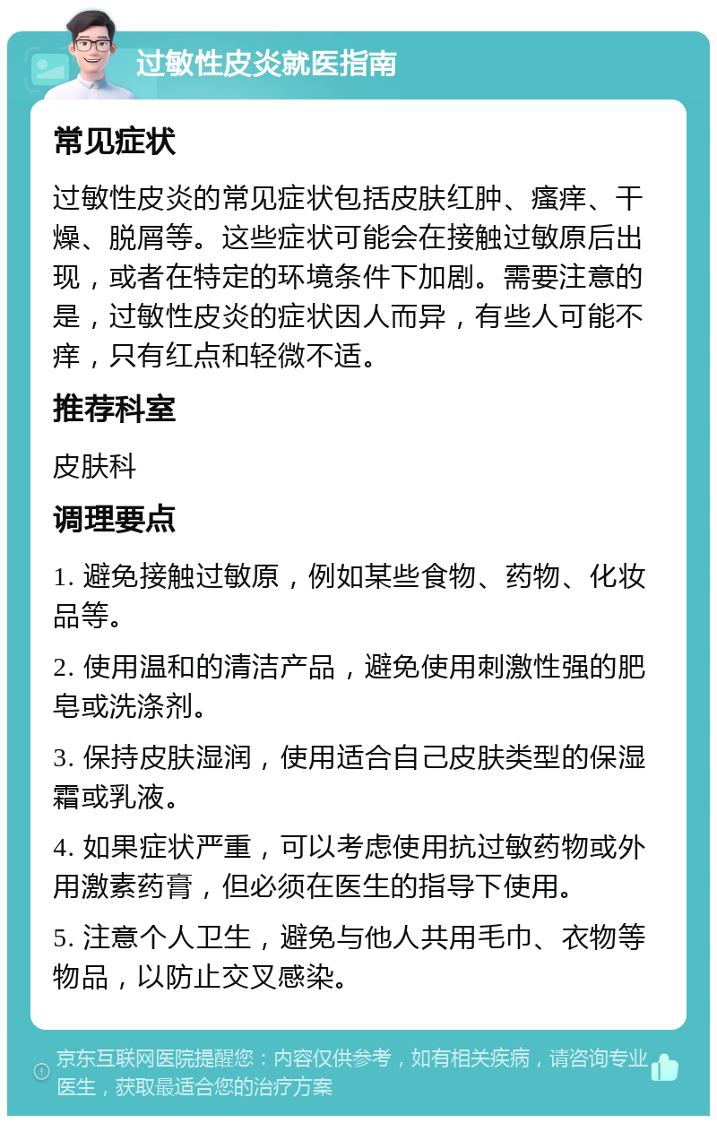 过敏性皮炎就医指南 常见症状 过敏性皮炎的常见症状包括皮肤红肿、瘙痒、干燥、脱屑等。这些症状可能会在接触过敏原后出现，或者在特定的环境条件下加剧。需要注意的是，过敏性皮炎的症状因人而异，有些人可能不痒，只有红点和轻微不适。 推荐科室 皮肤科 调理要点 1. 避免接触过敏原，例如某些食物、药物、化妆品等。 2. 使用温和的清洁产品，避免使用刺激性强的肥皂或洗涤剂。 3. 保持皮肤湿润，使用适合自己皮肤类型的保湿霜或乳液。 4. 如果症状严重，可以考虑使用抗过敏药物或外用激素药膏，但必须在医生的指导下使用。 5. 注意个人卫生，避免与他人共用毛巾、衣物等物品，以防止交叉感染。