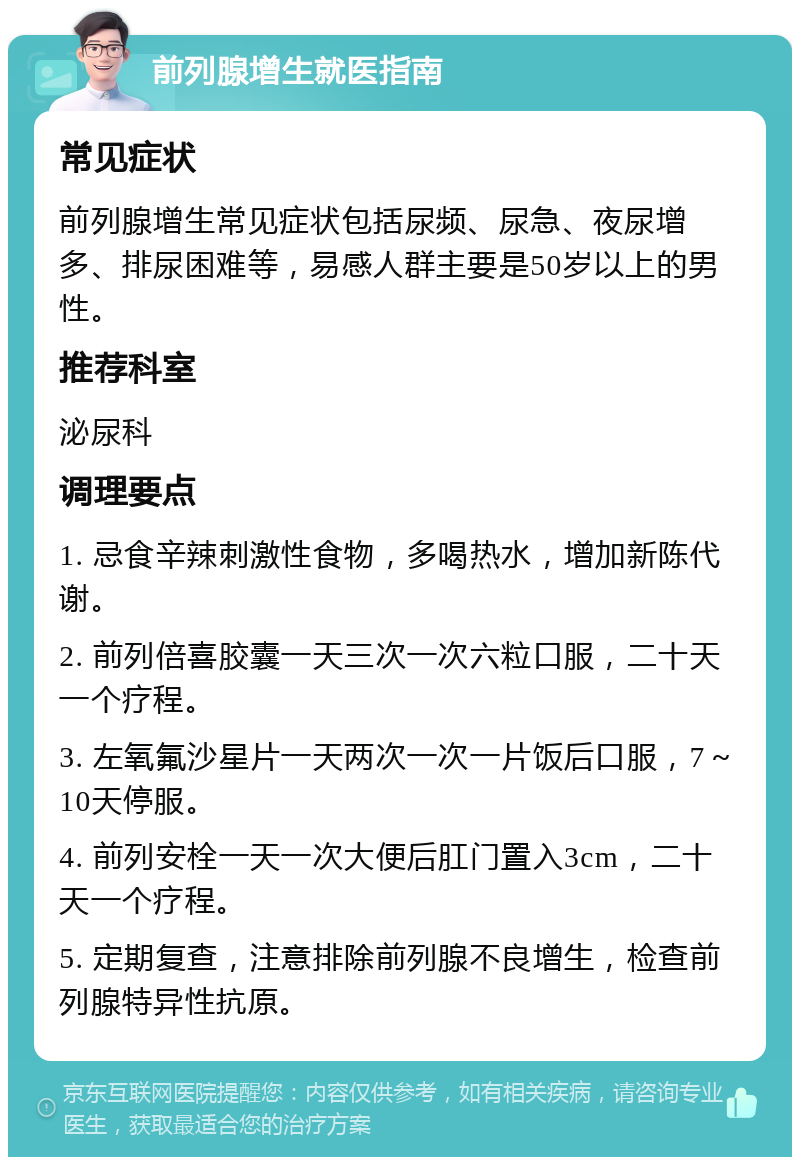 前列腺增生就医指南 常见症状 前列腺增生常见症状包括尿频、尿急、夜尿增多、排尿困难等，易感人群主要是50岁以上的男性。 推荐科室 泌尿科 调理要点 1. 忌食辛辣刺激性食物，多喝热水，增加新陈代谢。 2. 前列倍喜胶囊一天三次一次六粒口服，二十天一个疗程。 3. 左氧氟沙星片一天两次一次一片饭后口服，7～10天停服。 4. 前列安栓一天一次大便后肛门置入3cm，二十天一个疗程。 5. 定期复查，注意排除前列腺不良增生，检查前列腺特异性抗原。