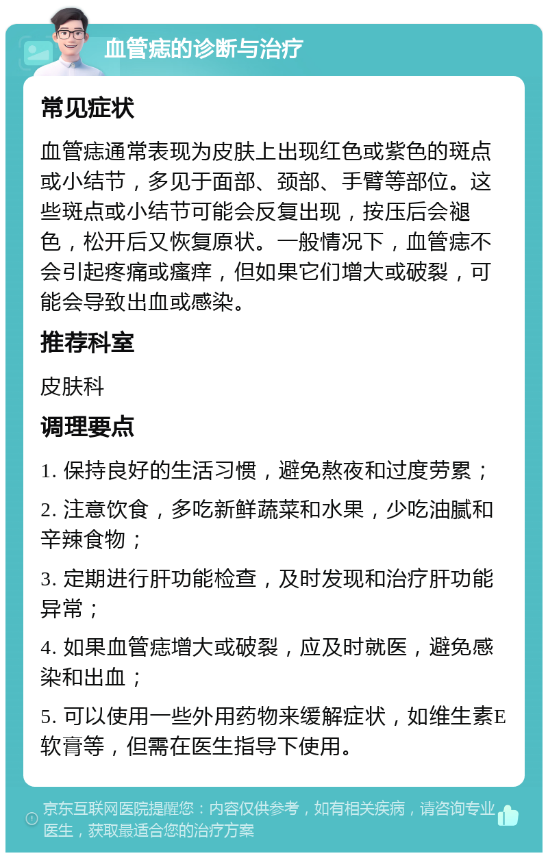 血管痣的诊断与治疗 常见症状 血管痣通常表现为皮肤上出现红色或紫色的斑点或小结节，多见于面部、颈部、手臂等部位。这些斑点或小结节可能会反复出现，按压后会褪色，松开后又恢复原状。一般情况下，血管痣不会引起疼痛或瘙痒，但如果它们增大或破裂，可能会导致出血或感染。 推荐科室 皮肤科 调理要点 1. 保持良好的生活习惯，避免熬夜和过度劳累； 2. 注意饮食，多吃新鲜蔬菜和水果，少吃油腻和辛辣食物； 3. 定期进行肝功能检查，及时发现和治疗肝功能异常； 4. 如果血管痣增大或破裂，应及时就医，避免感染和出血； 5. 可以使用一些外用药物来缓解症状，如维生素E软膏等，但需在医生指导下使用。