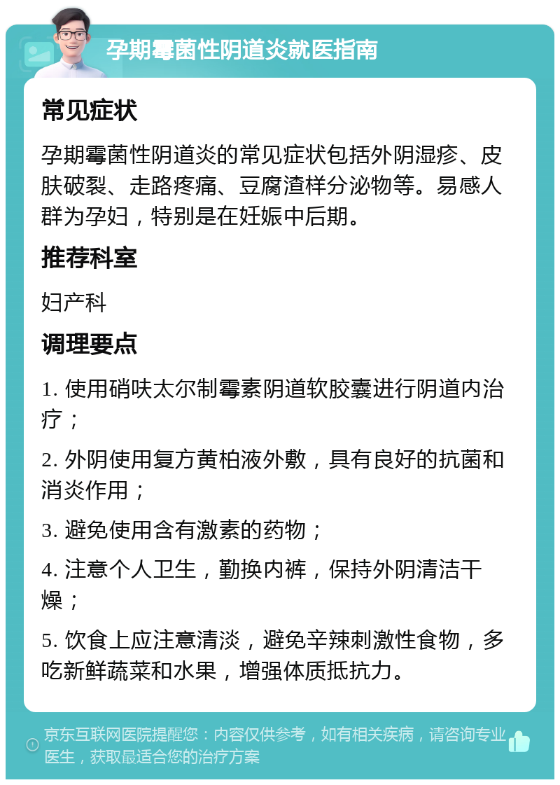 孕期霉菌性阴道炎就医指南 常见症状 孕期霉菌性阴道炎的常见症状包括外阴湿疹、皮肤破裂、走路疼痛、豆腐渣样分泌物等。易感人群为孕妇，特别是在妊娠中后期。 推荐科室 妇产科 调理要点 1. 使用硝呋太尔制霉素阴道软胶囊进行阴道内治疗； 2. 外阴使用复方黄柏液外敷，具有良好的抗菌和消炎作用； 3. 避免使用含有激素的药物； 4. 注意个人卫生，勤换内裤，保持外阴清洁干燥； 5. 饮食上应注意清淡，避免辛辣刺激性食物，多吃新鲜蔬菜和水果，增强体质抵抗力。