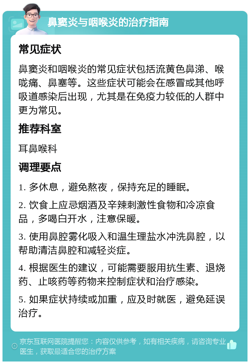 鼻窦炎与咽喉炎的治疗指南 常见症状 鼻窦炎和咽喉炎的常见症状包括流黄色鼻涕、喉咙痛、鼻塞等。这些症状可能会在感冒或其他呼吸道感染后出现，尤其是在免疫力较低的人群中更为常见。 推荐科室 耳鼻喉科 调理要点 1. 多休息，避免熬夜，保持充足的睡眠。 2. 饮食上应忌烟酒及辛辣刺激性食物和冷凉食品，多喝白开水，注意保暖。 3. 使用鼻腔雾化吸入和温生理盐水冲洗鼻腔，以帮助清洁鼻腔和减轻炎症。 4. 根据医生的建议，可能需要服用抗生素、退烧药、止咳药等药物来控制症状和治疗感染。 5. 如果症状持续或加重，应及时就医，避免延误治疗。