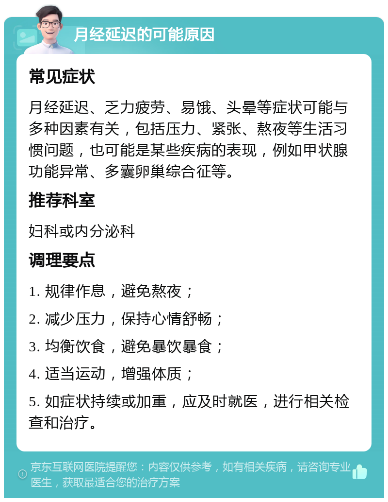 月经延迟的可能原因 常见症状 月经延迟、乏力疲劳、易饿、头晕等症状可能与多种因素有关，包括压力、紧张、熬夜等生活习惯问题，也可能是某些疾病的表现，例如甲状腺功能异常、多囊卵巢综合征等。 推荐科室 妇科或内分泌科 调理要点 1. 规律作息，避免熬夜； 2. 减少压力，保持心情舒畅； 3. 均衡饮食，避免暴饮暴食； 4. 适当运动，增强体质； 5. 如症状持续或加重，应及时就医，进行相关检查和治疗。