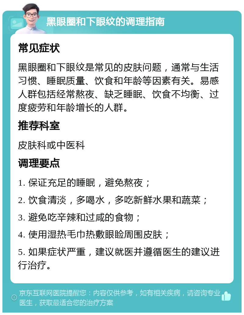 黑眼圈和下眼纹的调理指南 常见症状 黑眼圈和下眼纹是常见的皮肤问题，通常与生活习惯、睡眠质量、饮食和年龄等因素有关。易感人群包括经常熬夜、缺乏睡眠、饮食不均衡、过度疲劳和年龄增长的人群。 推荐科室 皮肤科或中医科 调理要点 1. 保证充足的睡眠，避免熬夜； 2. 饮食清淡，多喝水，多吃新鲜水果和蔬菜； 3. 避免吃辛辣和过咸的食物； 4. 使用湿热毛巾热敷眼睑周围皮肤； 5. 如果症状严重，建议就医并遵循医生的建议进行治疗。