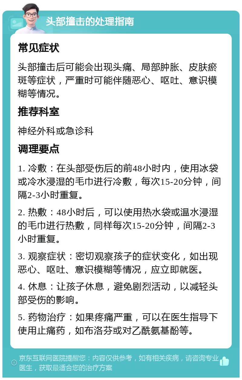 头部撞击的处理指南 常见症状 头部撞击后可能会出现头痛、局部肿胀、皮肤瘀斑等症状，严重时可能伴随恶心、呕吐、意识模糊等情况。 推荐科室 神经外科或急诊科 调理要点 1. 冷敷：在头部受伤后的前48小时内，使用冰袋或冷水浸湿的毛巾进行冷敷，每次15-20分钟，间隔2-3小时重复。 2. 热敷：48小时后，可以使用热水袋或温水浸湿的毛巾进行热敷，同样每次15-20分钟，间隔2-3小时重复。 3. 观察症状：密切观察孩子的症状变化，如出现恶心、呕吐、意识模糊等情况，应立即就医。 4. 休息：让孩子休息，避免剧烈活动，以减轻头部受伤的影响。 5. 药物治疗：如果疼痛严重，可以在医生指导下使用止痛药，如布洛芬或对乙酰氨基酚等。