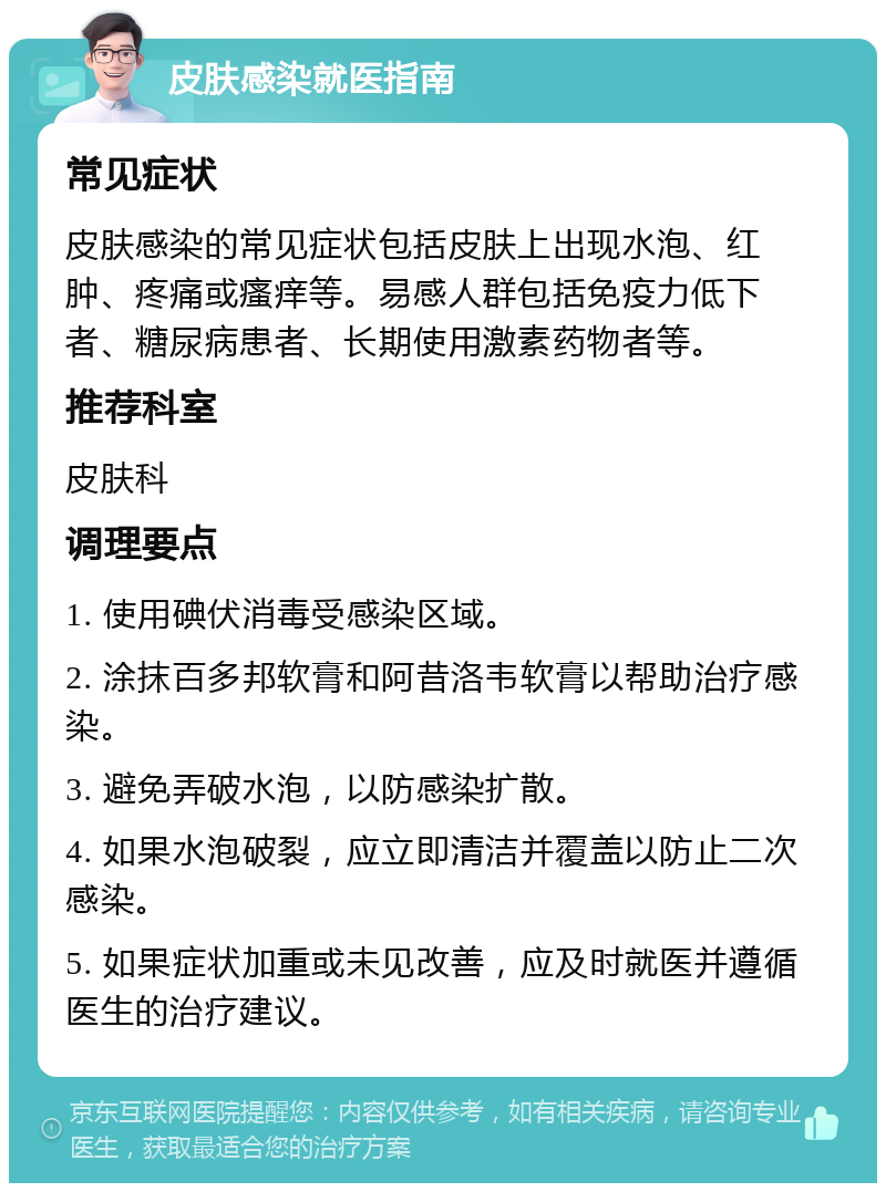 皮肤感染就医指南 常见症状 皮肤感染的常见症状包括皮肤上出现水泡、红肿、疼痛或瘙痒等。易感人群包括免疫力低下者、糖尿病患者、长期使用激素药物者等。 推荐科室 皮肤科 调理要点 1. 使用碘伏消毒受感染区域。 2. 涂抹百多邦软膏和阿昔洛韦软膏以帮助治疗感染。 3. 避免弄破水泡，以防感染扩散。 4. 如果水泡破裂，应立即清洁并覆盖以防止二次感染。 5. 如果症状加重或未见改善，应及时就医并遵循医生的治疗建议。