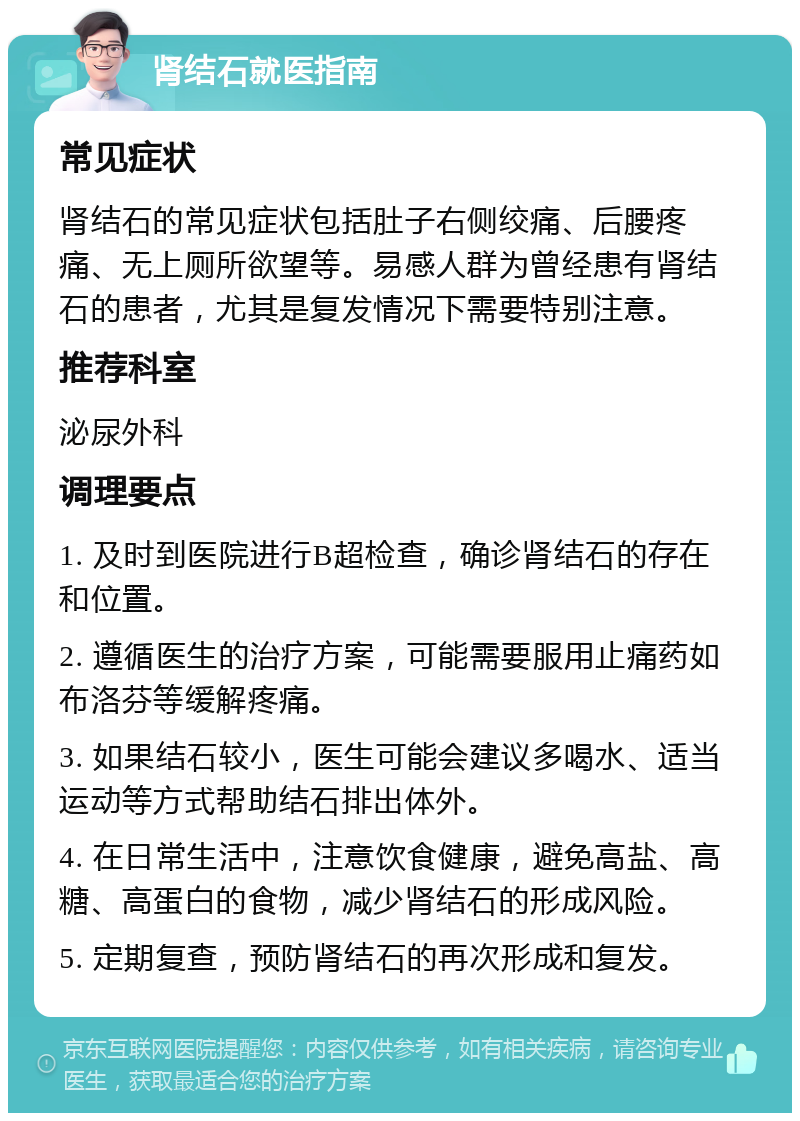 肾结石就医指南 常见症状 肾结石的常见症状包括肚子右侧绞痛、后腰疼痛、无上厕所欲望等。易感人群为曾经患有肾结石的患者，尤其是复发情况下需要特别注意。 推荐科室 泌尿外科 调理要点 1. 及时到医院进行B超检查，确诊肾结石的存在和位置。 2. 遵循医生的治疗方案，可能需要服用止痛药如布洛芬等缓解疼痛。 3. 如果结石较小，医生可能会建议多喝水、适当运动等方式帮助结石排出体外。 4. 在日常生活中，注意饮食健康，避免高盐、高糖、高蛋白的食物，减少肾结石的形成风险。 5. 定期复查，预防肾结石的再次形成和复发。