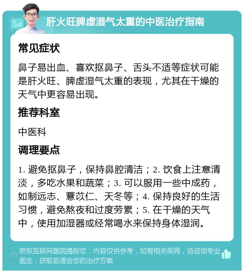 肝火旺脾虚湿气太重的中医治疗指南 常见症状 鼻子易出血、喜欢抠鼻子、舌头不适等症状可能是肝火旺、脾虚湿气太重的表现，尤其在干燥的天气中更容易出现。 推荐科室 中医科 调理要点 1. 避免抠鼻子，保持鼻腔清洁；2. 饮食上注意清淡，多吃水果和蔬菜；3. 可以服用一些中成药，如制远志、薏苡仁、天冬等；4. 保持良好的生活习惯，避免熬夜和过度劳累；5. 在干燥的天气中，使用加湿器或经常喝水来保持身体湿润。