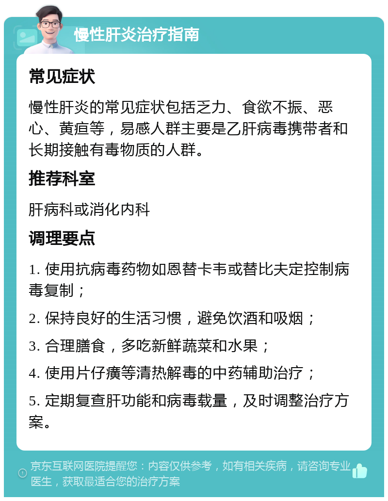 慢性肝炎治疗指南 常见症状 慢性肝炎的常见症状包括乏力、食欲不振、恶心、黄疸等，易感人群主要是乙肝病毒携带者和长期接触有毒物质的人群。 推荐科室 肝病科或消化内科 调理要点 1. 使用抗病毒药物如恩替卡韦或替比夫定控制病毒复制； 2. 保持良好的生活习惯，避免饮酒和吸烟； 3. 合理膳食，多吃新鲜蔬菜和水果； 4. 使用片仔癀等清热解毒的中药辅助治疗； 5. 定期复查肝功能和病毒载量，及时调整治疗方案。