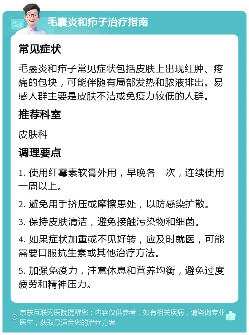 毛囊炎和疖子治疗指南 常见症状 毛囊炎和疖子常见症状包括皮肤上出现红肿、疼痛的包块，可能伴随有局部发热和脓液排出。易感人群主要是皮肤不洁或免疫力较低的人群。 推荐科室 皮肤科 调理要点 1. 使用红霉素软膏外用，早晚各一次，连续使用一周以上。 2. 避免用手挤压或摩擦患处，以防感染扩散。 3. 保持皮肤清洁，避免接触污染物和细菌。 4. 如果症状加重或不见好转，应及时就医，可能需要口服抗生素或其他治疗方法。 5. 加强免疫力，注意休息和营养均衡，避免过度疲劳和精神压力。