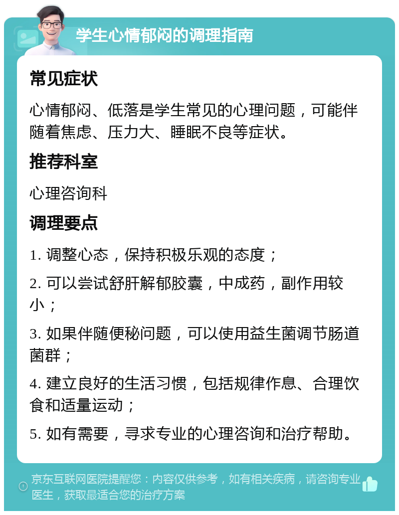 学生心情郁闷的调理指南 常见症状 心情郁闷、低落是学生常见的心理问题，可能伴随着焦虑、压力大、睡眠不良等症状。 推荐科室 心理咨询科 调理要点 1. 调整心态，保持积极乐观的态度； 2. 可以尝试舒肝解郁胶囊，中成药，副作用较小； 3. 如果伴随便秘问题，可以使用益生菌调节肠道菌群； 4. 建立良好的生活习惯，包括规律作息、合理饮食和适量运动； 5. 如有需要，寻求专业的心理咨询和治疗帮助。