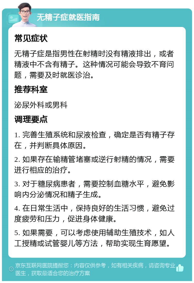 无精子症就医指南 常见症状 无精子症是指男性在射精时没有精液排出，或者精液中不含有精子。这种情况可能会导致不育问题，需要及时就医诊治。 推荐科室 泌尿外科或男科 调理要点 1. 完善生殖系统和尿液检查，确定是否有精子存在，并判断具体原因。 2. 如果存在输精管堵塞或逆行射精的情况，需要进行相应的治疗。 3. 对于糖尿病患者，需要控制血糖水平，避免影响内分泌情况和精子生成。 4. 在日常生活中，保持良好的生活习惯，避免过度疲劳和压力，促进身体健康。 5. 如果需要，可以考虑使用辅助生殖技术，如人工授精或试管婴儿等方法，帮助实现生育愿望。