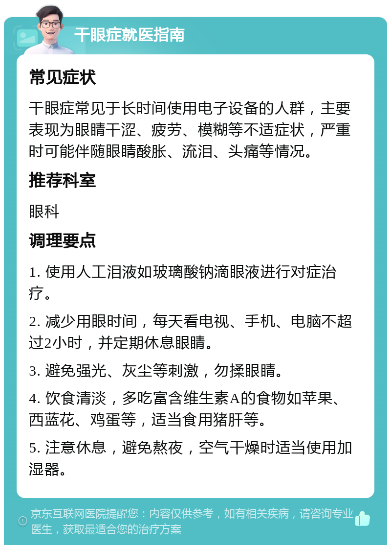 干眼症就医指南 常见症状 干眼症常见于长时间使用电子设备的人群，主要表现为眼睛干涩、疲劳、模糊等不适症状，严重时可能伴随眼睛酸胀、流泪、头痛等情况。 推荐科室 眼科 调理要点 1. 使用人工泪液如玻璃酸钠滴眼液进行对症治疗。 2. 减少用眼时间，每天看电视、手机、电脑不超过2小时，并定期休息眼睛。 3. 避免强光、灰尘等刺激，勿揉眼睛。 4. 饮食清淡，多吃富含维生素A的食物如苹果、西蓝花、鸡蛋等，适当食用猪肝等。 5. 注意休息，避免熬夜，空气干燥时适当使用加湿器。