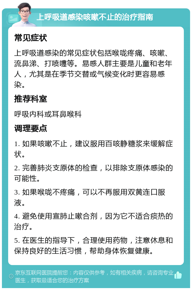 上呼吸道感染咳嗽不止的治疗指南 常见症状 上呼吸道感染的常见症状包括喉咙疼痛、咳嗽、流鼻涕、打喷嚏等。易感人群主要是儿童和老年人，尤其是在季节交替或气候变化时更容易感染。 推荐科室 呼吸内科或耳鼻喉科 调理要点 1. 如果咳嗽不止，建议服用百咳静糖浆来缓解症状。 2. 完善肺炎支原体的检查，以排除支原体感染的可能性。 3. 如果喉咙不疼痛，可以不再服用双黄连口服液。 4. 避免使用宣肺止嗽合剂，因为它不适合痰热的治疗。 5. 在医生的指导下，合理使用药物，注意休息和保持良好的生活习惯，帮助身体恢复健康。