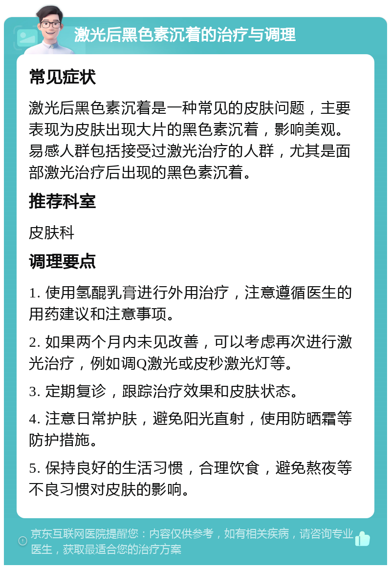 激光后黑色素沉着的治疗与调理 常见症状 激光后黑色素沉着是一种常见的皮肤问题，主要表现为皮肤出现大片的黑色素沉着，影响美观。易感人群包括接受过激光治疗的人群，尤其是面部激光治疗后出现的黑色素沉着。 推荐科室 皮肤科 调理要点 1. 使用氢醌乳膏进行外用治疗，注意遵循医生的用药建议和注意事项。 2. 如果两个月内未见改善，可以考虑再次进行激光治疗，例如调Q激光或皮秒激光灯等。 3. 定期复诊，跟踪治疗效果和皮肤状态。 4. 注意日常护肤，避免阳光直射，使用防晒霜等防护措施。 5. 保持良好的生活习惯，合理饮食，避免熬夜等不良习惯对皮肤的影响。