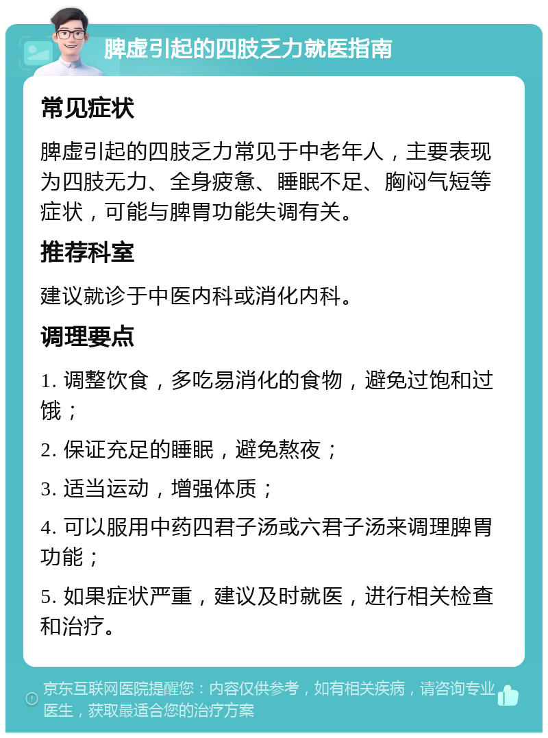 脾虚引起的四肢乏力就医指南 常见症状 脾虚引起的四肢乏力常见于中老年人，主要表现为四肢无力、全身疲惫、睡眠不足、胸闷气短等症状，可能与脾胃功能失调有关。 推荐科室 建议就诊于中医内科或消化内科。 调理要点 1. 调整饮食，多吃易消化的食物，避免过饱和过饿； 2. 保证充足的睡眠，避免熬夜； 3. 适当运动，增强体质； 4. 可以服用中药四君子汤或六君子汤来调理脾胃功能； 5. 如果症状严重，建议及时就医，进行相关检查和治疗。