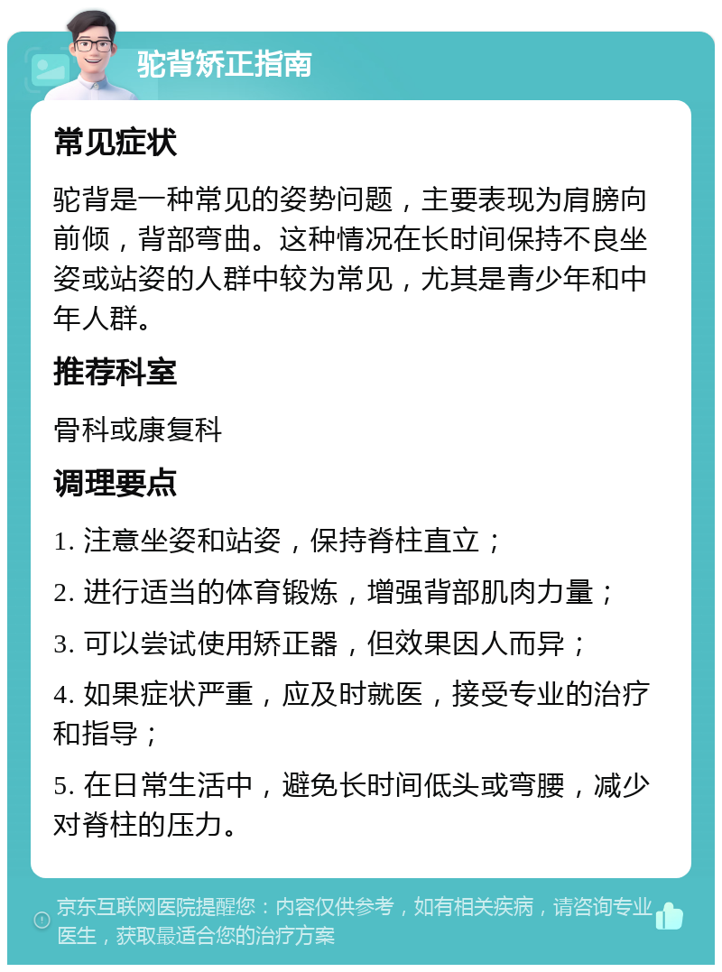 驼背矫正指南 常见症状 驼背是一种常见的姿势问题，主要表现为肩膀向前倾，背部弯曲。这种情况在长时间保持不良坐姿或站姿的人群中较为常见，尤其是青少年和中年人群。 推荐科室 骨科或康复科 调理要点 1. 注意坐姿和站姿，保持脊柱直立； 2. 进行适当的体育锻炼，增强背部肌肉力量； 3. 可以尝试使用矫正器，但效果因人而异； 4. 如果症状严重，应及时就医，接受专业的治疗和指导； 5. 在日常生活中，避免长时间低头或弯腰，减少对脊柱的压力。