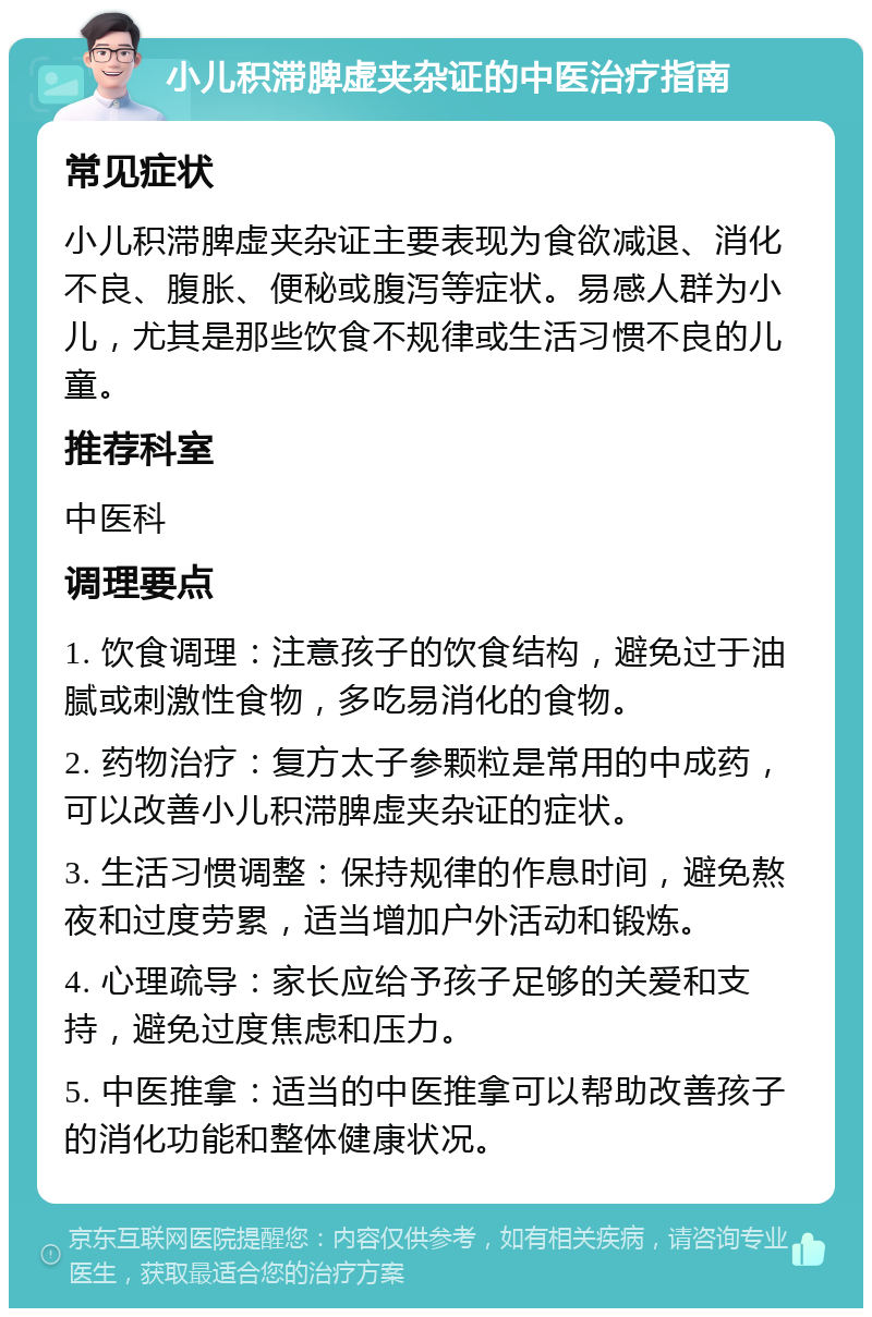 小儿积滞脾虚夹杂证的中医治疗指南 常见症状 小儿积滞脾虚夹杂证主要表现为食欲减退、消化不良、腹胀、便秘或腹泻等症状。易感人群为小儿，尤其是那些饮食不规律或生活习惯不良的儿童。 推荐科室 中医科 调理要点 1. 饮食调理：注意孩子的饮食结构，避免过于油腻或刺激性食物，多吃易消化的食物。 2. 药物治疗：复方太子参颗粒是常用的中成药，可以改善小儿积滞脾虚夹杂证的症状。 3. 生活习惯调整：保持规律的作息时间，避免熬夜和过度劳累，适当增加户外活动和锻炼。 4. 心理疏导：家长应给予孩子足够的关爱和支持，避免过度焦虑和压力。 5. 中医推拿：适当的中医推拿可以帮助改善孩子的消化功能和整体健康状况。