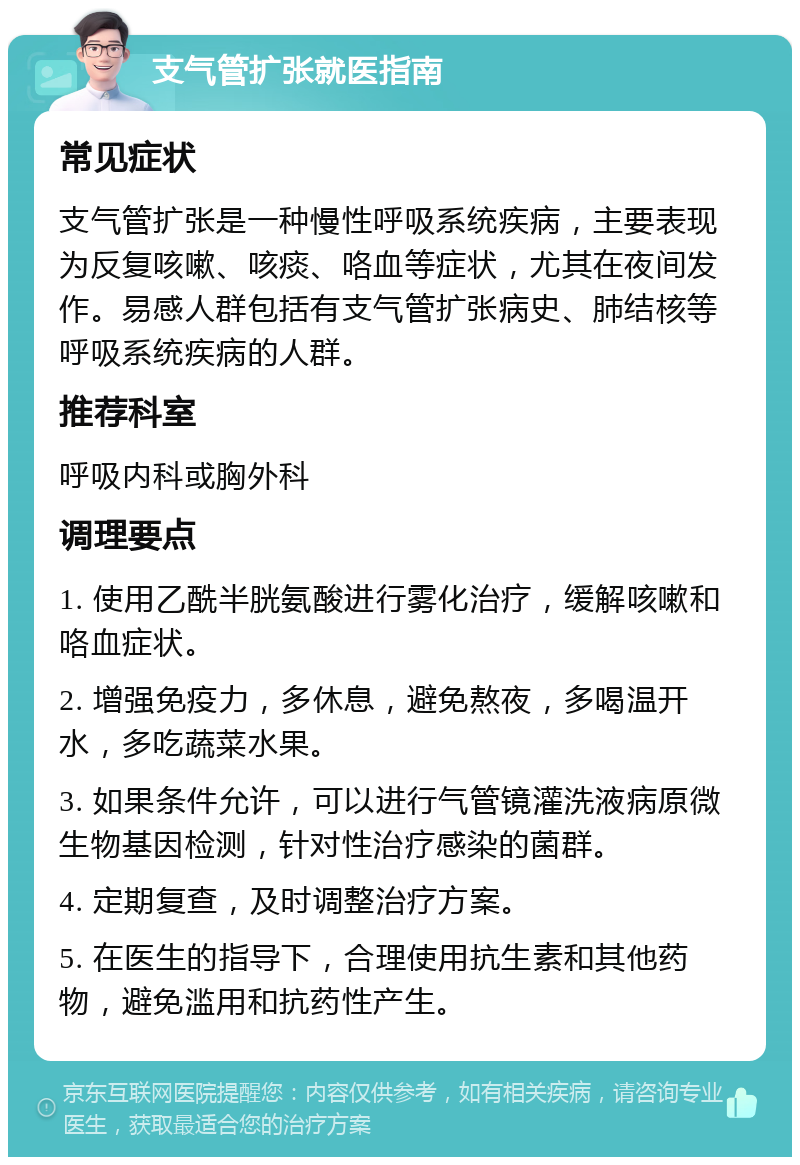 支气管扩张就医指南 常见症状 支气管扩张是一种慢性呼吸系统疾病，主要表现为反复咳嗽、咳痰、咯血等症状，尤其在夜间发作。易感人群包括有支气管扩张病史、肺结核等呼吸系统疾病的人群。 推荐科室 呼吸内科或胸外科 调理要点 1. 使用乙酰半胱氨酸进行雾化治疗，缓解咳嗽和咯血症状。 2. 增强免疫力，多休息，避免熬夜，多喝温开水，多吃蔬菜水果。 3. 如果条件允许，可以进行气管镜灌洗液病原微生物基因检测，针对性治疗感染的菌群。 4. 定期复查，及时调整治疗方案。 5. 在医生的指导下，合理使用抗生素和其他药物，避免滥用和抗药性产生。