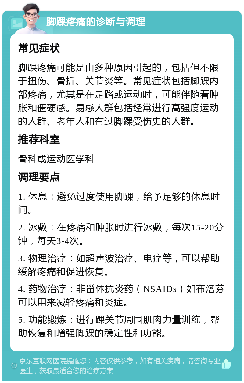 脚踝疼痛的诊断与调理 常见症状 脚踝疼痛可能是由多种原因引起的，包括但不限于扭伤、骨折、关节炎等。常见症状包括脚踝内部疼痛，尤其是在走路或运动时，可能伴随着肿胀和僵硬感。易感人群包括经常进行高强度运动的人群、老年人和有过脚踝受伤史的人群。 推荐科室 骨科或运动医学科 调理要点 1. 休息：避免过度使用脚踝，给予足够的休息时间。 2. 冰敷：在疼痛和肿胀时进行冰敷，每次15-20分钟，每天3-4次。 3. 物理治疗：如超声波治疗、电疗等，可以帮助缓解疼痛和促进恢复。 4. 药物治疗：非甾体抗炎药（NSAIDs）如布洛芬可以用来减轻疼痛和炎症。 5. 功能锻炼：进行踝关节周围肌肉力量训练，帮助恢复和增强脚踝的稳定性和功能。