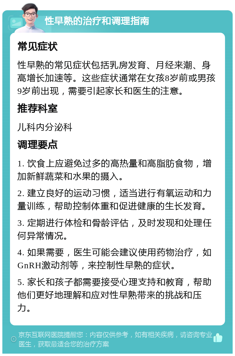 性早熟的治疗和调理指南 常见症状 性早熟的常见症状包括乳房发育、月经来潮、身高增长加速等。这些症状通常在女孩8岁前或男孩9岁前出现，需要引起家长和医生的注意。 推荐科室 儿科内分泌科 调理要点 1. 饮食上应避免过多的高热量和高脂肪食物，增加新鲜蔬菜和水果的摄入。 2. 建立良好的运动习惯，适当进行有氧运动和力量训练，帮助控制体重和促进健康的生长发育。 3. 定期进行体检和骨龄评估，及时发现和处理任何异常情况。 4. 如果需要，医生可能会建议使用药物治疗，如GnRH激动剂等，来控制性早熟的症状。 5. 家长和孩子都需要接受心理支持和教育，帮助他们更好地理解和应对性早熟带来的挑战和压力。