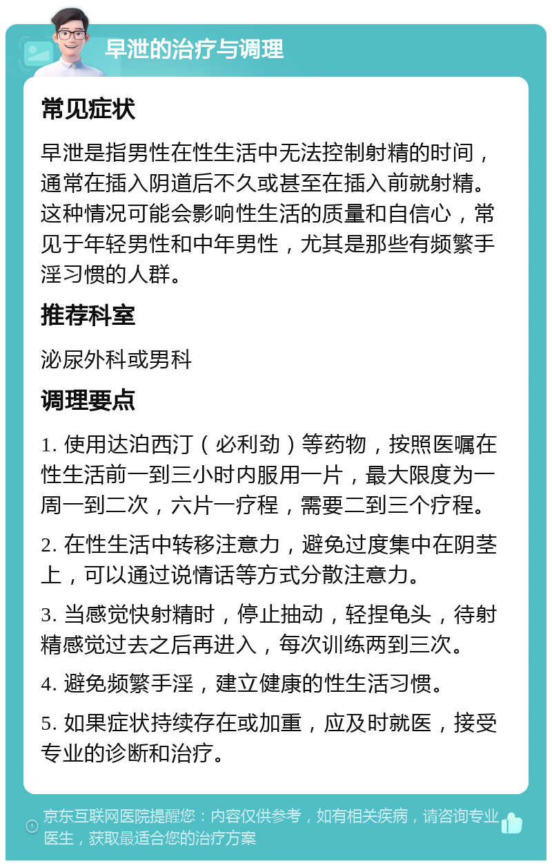 早泄的治疗与调理 常见症状 早泄是指男性在性生活中无法控制射精的时间，通常在插入阴道后不久或甚至在插入前就射精。这种情况可能会影响性生活的质量和自信心，常见于年轻男性和中年男性，尤其是那些有频繁手淫习惯的人群。 推荐科室 泌尿外科或男科 调理要点 1. 使用达泊西汀（必利劲）等药物，按照医嘱在性生活前一到三小时内服用一片，最大限度为一周一到二次，六片一疗程，需要二到三个疗程。 2. 在性生活中转移注意力，避免过度集中在阴茎上，可以通过说情话等方式分散注意力。 3. 当感觉快射精时，停止抽动，轻捏龟头，待射精感觉过去之后再进入，每次训练两到三次。 4. 避免频繁手淫，建立健康的性生活习惯。 5. 如果症状持续存在或加重，应及时就医，接受专业的诊断和治疗。