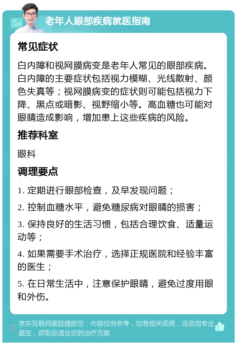 老年人眼部疾病就医指南 常见症状 白内障和视网膜病变是老年人常见的眼部疾病。白内障的主要症状包括视力模糊、光线散射、颜色失真等；视网膜病变的症状则可能包括视力下降、黑点或暗影、视野缩小等。高血糖也可能对眼睛造成影响，增加患上这些疾病的风险。 推荐科室 眼科 调理要点 1. 定期进行眼部检查，及早发现问题； 2. 控制血糖水平，避免糖尿病对眼睛的损害； 3. 保持良好的生活习惯，包括合理饮食、适量运动等； 4. 如果需要手术治疗，选择正规医院和经验丰富的医生； 5. 在日常生活中，注意保护眼睛，避免过度用眼和外伤。