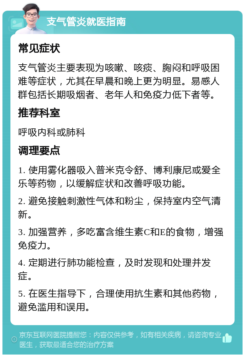 支气管炎就医指南 常见症状 支气管炎主要表现为咳嗽、咳痰、胸闷和呼吸困难等症状，尤其在早晨和晚上更为明显。易感人群包括长期吸烟者、老年人和免疫力低下者等。 推荐科室 呼吸内科或肺科 调理要点 1. 使用雾化器吸入普米克令舒、博利康尼或爱全乐等药物，以缓解症状和改善呼吸功能。 2. 避免接触刺激性气体和粉尘，保持室内空气清新。 3. 加强营养，多吃富含维生素C和E的食物，增强免疫力。 4. 定期进行肺功能检查，及时发现和处理并发症。 5. 在医生指导下，合理使用抗生素和其他药物，避免滥用和误用。