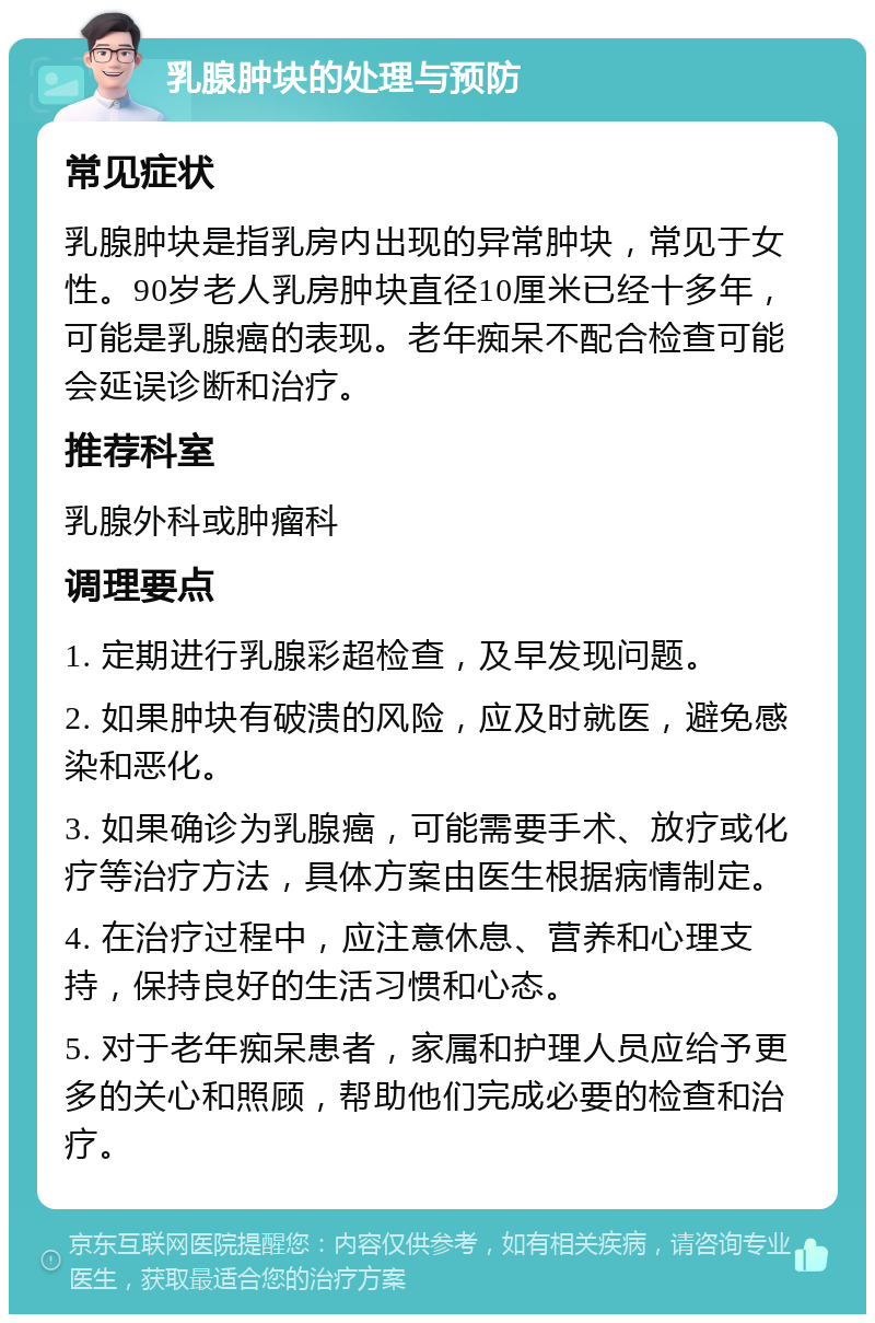 乳腺肿块的处理与预防 常见症状 乳腺肿块是指乳房内出现的异常肿块，常见于女性。90岁老人乳房肿块直径10厘米已经十多年，可能是乳腺癌的表现。老年痴呆不配合检查可能会延误诊断和治疗。 推荐科室 乳腺外科或肿瘤科 调理要点 1. 定期进行乳腺彩超检查，及早发现问题。 2. 如果肿块有破溃的风险，应及时就医，避免感染和恶化。 3. 如果确诊为乳腺癌，可能需要手术、放疗或化疗等治疗方法，具体方案由医生根据病情制定。 4. 在治疗过程中，应注意休息、营养和心理支持，保持良好的生活习惯和心态。 5. 对于老年痴呆患者，家属和护理人员应给予更多的关心和照顾，帮助他们完成必要的检查和治疗。