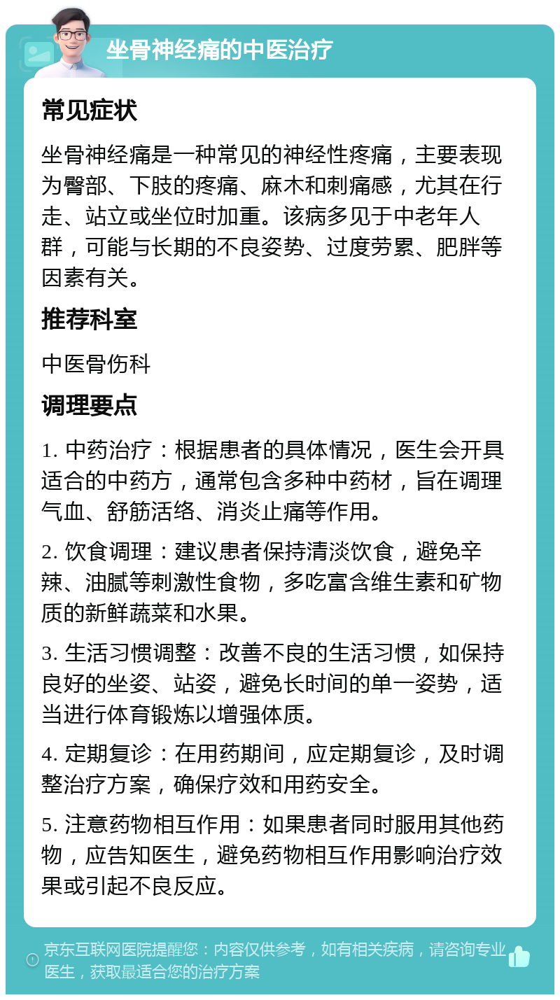 坐骨神经痛的中医治疗 常见症状 坐骨神经痛是一种常见的神经性疼痛，主要表现为臀部、下肢的疼痛、麻木和刺痛感，尤其在行走、站立或坐位时加重。该病多见于中老年人群，可能与长期的不良姿势、过度劳累、肥胖等因素有关。 推荐科室 中医骨伤科 调理要点 1. 中药治疗：根据患者的具体情况，医生会开具适合的中药方，通常包含多种中药材，旨在调理气血、舒筋活络、消炎止痛等作用。 2. 饮食调理：建议患者保持清淡饮食，避免辛辣、油腻等刺激性食物，多吃富含维生素和矿物质的新鲜蔬菜和水果。 3. 生活习惯调整：改善不良的生活习惯，如保持良好的坐姿、站姿，避免长时间的单一姿势，适当进行体育锻炼以增强体质。 4. 定期复诊：在用药期间，应定期复诊，及时调整治疗方案，确保疗效和用药安全。 5. 注意药物相互作用：如果患者同时服用其他药物，应告知医生，避免药物相互作用影响治疗效果或引起不良反应。