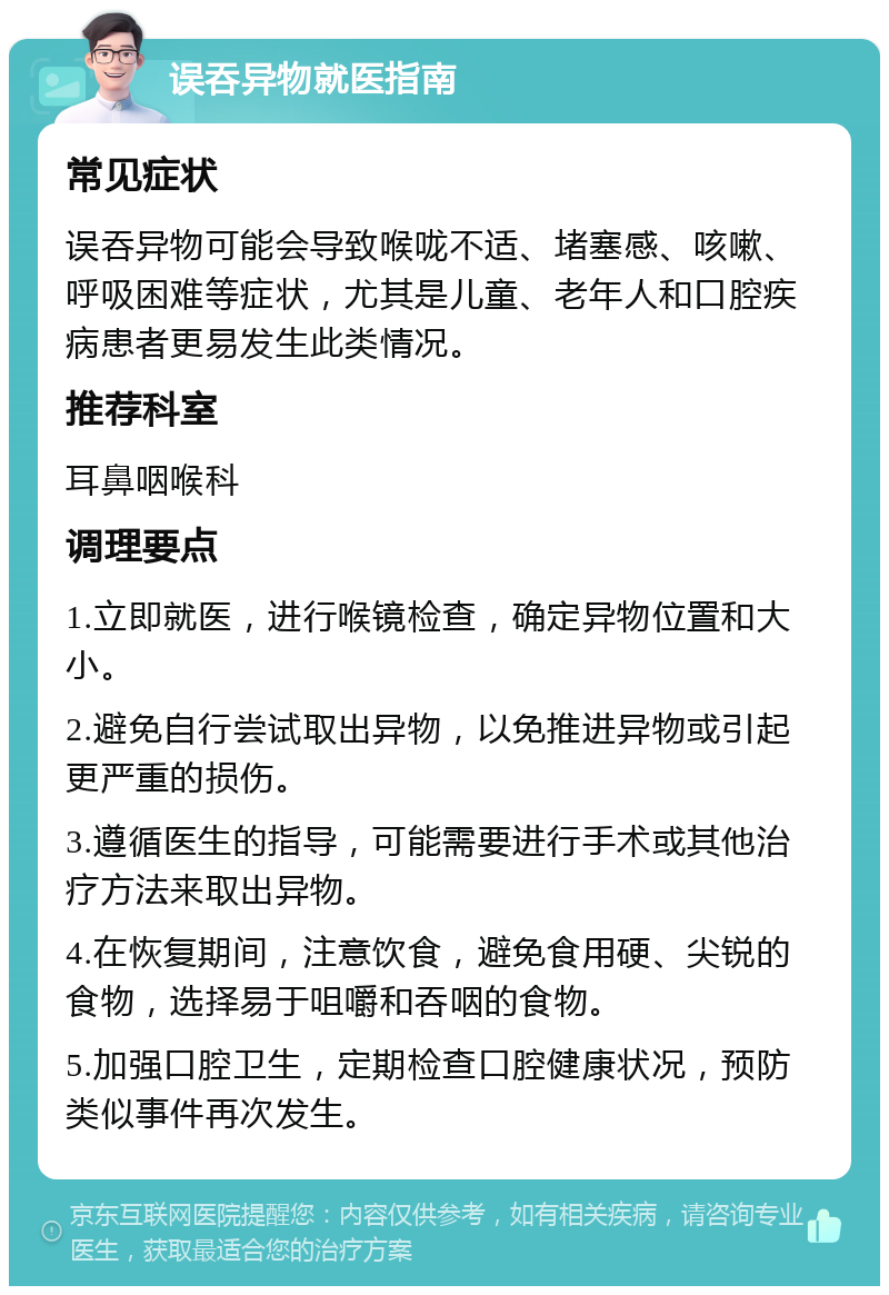 误吞异物就医指南 常见症状 误吞异物可能会导致喉咙不适、堵塞感、咳嗽、呼吸困难等症状，尤其是儿童、老年人和口腔疾病患者更易发生此类情况。 推荐科室 耳鼻咽喉科 调理要点 1.立即就医，进行喉镜检查，确定异物位置和大小。 2.避免自行尝试取出异物，以免推进异物或引起更严重的损伤。 3.遵循医生的指导，可能需要进行手术或其他治疗方法来取出异物。 4.在恢复期间，注意饮食，避免食用硬、尖锐的食物，选择易于咀嚼和吞咽的食物。 5.加强口腔卫生，定期检查口腔健康状况，预防类似事件再次发生。