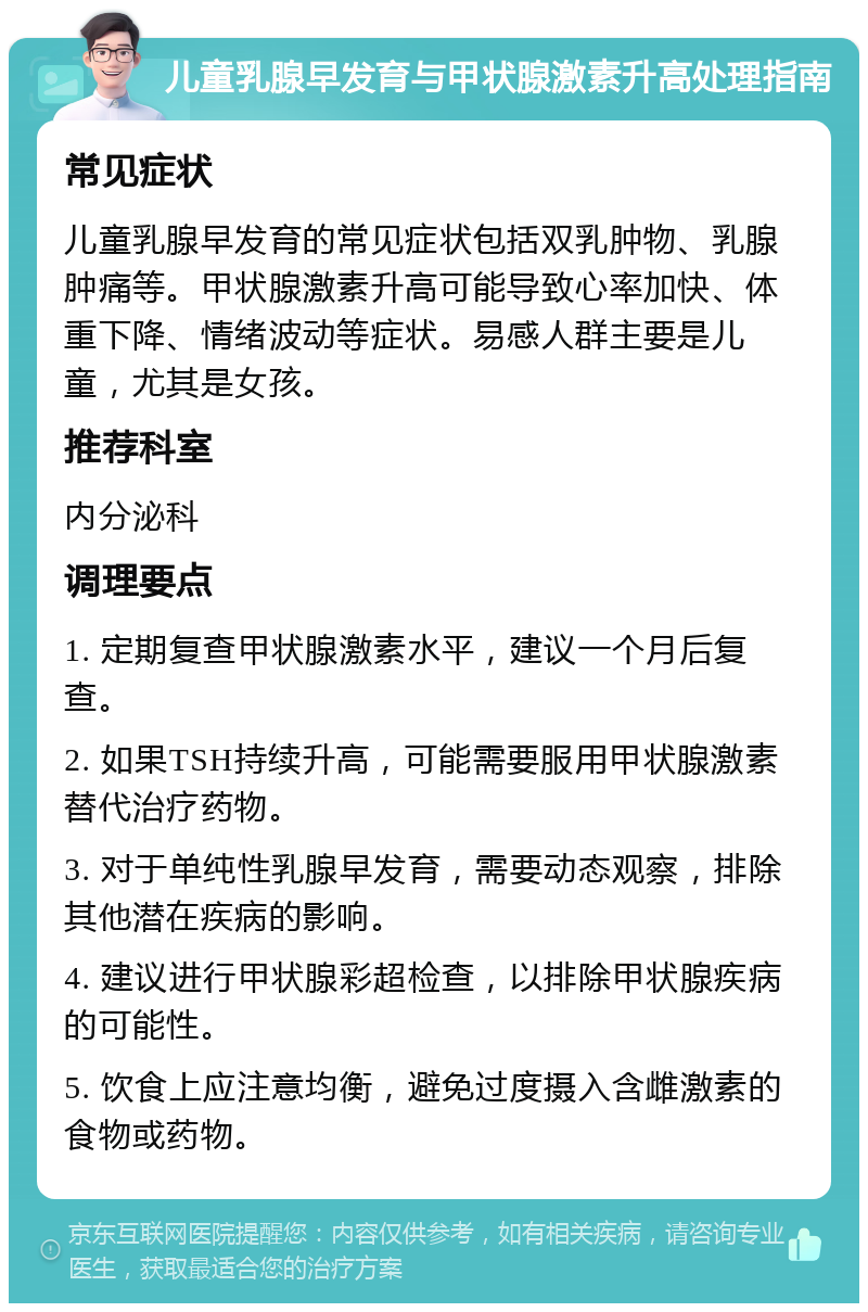 儿童乳腺早发育与甲状腺激素升高处理指南 常见症状 儿童乳腺早发育的常见症状包括双乳肿物、乳腺肿痛等。甲状腺激素升高可能导致心率加快、体重下降、情绪波动等症状。易感人群主要是儿童，尤其是女孩。 推荐科室 内分泌科 调理要点 1. 定期复查甲状腺激素水平，建议一个月后复查。 2. 如果TSH持续升高，可能需要服用甲状腺激素替代治疗药物。 3. 对于单纯性乳腺早发育，需要动态观察，排除其他潜在疾病的影响。 4. 建议进行甲状腺彩超检查，以排除甲状腺疾病的可能性。 5. 饮食上应注意均衡，避免过度摄入含雌激素的食物或药物。