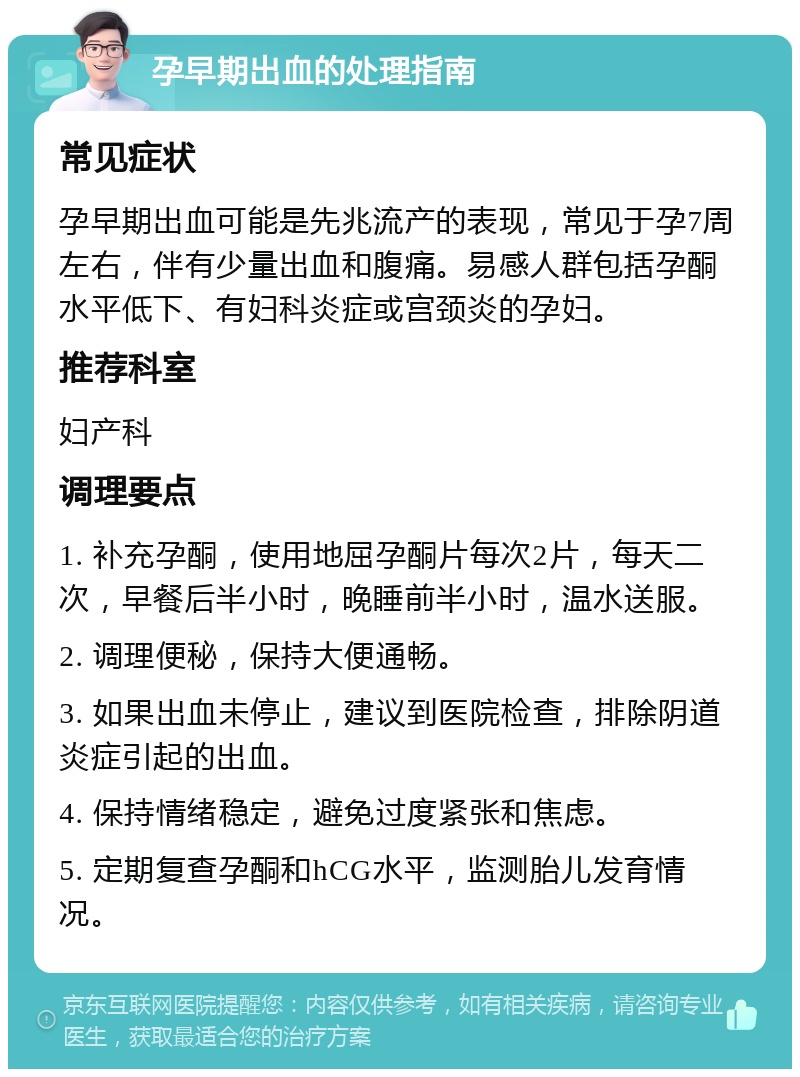 孕早期出血的处理指南 常见症状 孕早期出血可能是先兆流产的表现，常见于孕7周左右，伴有少量出血和腹痛。易感人群包括孕酮水平低下、有妇科炎症或宫颈炎的孕妇。 推荐科室 妇产科 调理要点 1. 补充孕酮，使用地屈孕酮片每次2片，每天二次，早餐后半小时，晚睡前半小时，温水送服。 2. 调理便秘，保持大便通畅。 3. 如果出血未停止，建议到医院检查，排除阴道炎症引起的出血。 4. 保持情绪稳定，避免过度紧张和焦虑。 5. 定期复查孕酮和hCG水平，监测胎儿发育情况。