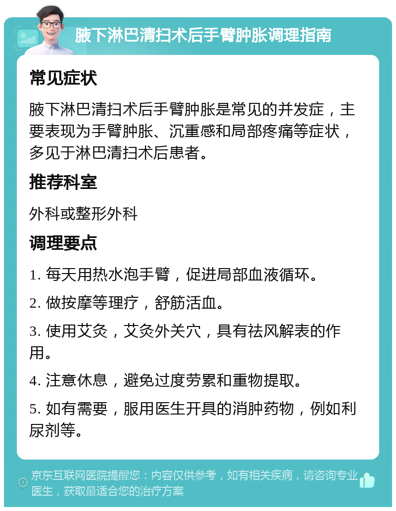 腋下淋巴清扫术后手臂肿胀调理指南 常见症状 腋下淋巴清扫术后手臂肿胀是常见的并发症，主要表现为手臂肿胀、沉重感和局部疼痛等症状，多见于淋巴清扫术后患者。 推荐科室 外科或整形外科 调理要点 1. 每天用热水泡手臂，促进局部血液循环。 2. 做按摩等理疗，舒筋活血。 3. 使用艾灸，艾灸外关穴，具有祛风解表的作用。 4. 注意休息，避免过度劳累和重物提取。 5. 如有需要，服用医生开具的消肿药物，例如利尿剂等。