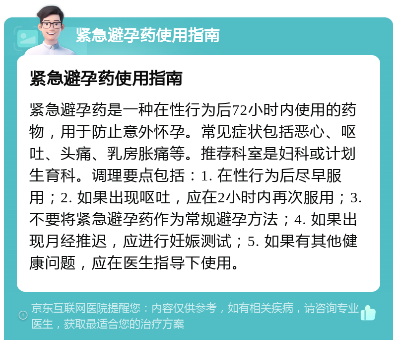 紧急避孕药使用指南 紧急避孕药使用指南 紧急避孕药是一种在性行为后72小时内使用的药物，用于防止意外怀孕。常见症状包括恶心、呕吐、头痛、乳房胀痛等。推荐科室是妇科或计划生育科。调理要点包括：1. 在性行为后尽早服用；2. 如果出现呕吐，应在2小时内再次服用；3. 不要将紧急避孕药作为常规避孕方法；4. 如果出现月经推迟，应进行妊娠测试；5. 如果有其他健康问题，应在医生指导下使用。